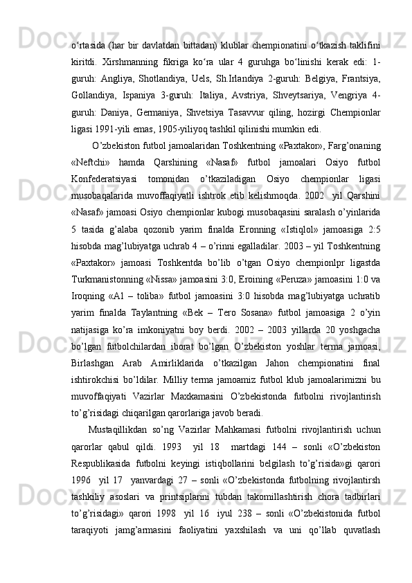 o rtasida   (har   bir  davlatdan   bittadan)  klublar  chempionatini  o tkazish  taklifiniʻ ʻ
kiritdi.   Xirshmanning   fikriga   ko ra   ular   4   guruhga   bo linishi   kerak   edi:   1-	
ʻ ʻ
guruh:   Angliya,   Shotlandiya,   Uels,   Sh.Irlandiya   2-guruh:   Belgiya,   Frantsiya,
Gollandiya,   Ispaniya   3-guruh:   Italiya,   Avstriya,   Shveytsariya,   Vengriya   4-
guruh:   Daniya,   Germaniya,   Shvetsiya   Tasavvur   qiling,   hozirgi   Chempionlar
ligasi 1991-yili emas, 1905-yiliyoq tashkil qilinishi mumkin edi. 
             O’zbekiston futbol jamoalaridan Toshkentning «Paxtakor», Farg’onaning
«Neftchi»   hamda   Qarshining   «Nasaf»   futbol   jamoalari   Osiyo   futbol
Konfederatsiyasi   tomonidan   o’tkaziladigan   Osiyo   chempionlar   ligasi
musobaqalarida   muvoffaqiyatli   ishtrok   etib   kelishmoqda.   2002     yil   Qarshini
«Nasaf» jamoasi Osiyo chempionlar kubogi musobaqasini saralash o’yinlarida
5   tasida   g’alaba   qozonib   yarim   finalda   Eronning   «Istiqlol»   jamoasiga   2:5
hisobda mag’lubiyatga uchrab 4 – o’rinni egalladilar. 2003 – yil Toshkentning
«Paxtakor»   jamoasi   Toshkentda   bo’lib   o’tgan   Osiyo   chempionlpr   ligastda
Turkmanistonning «Nissa» jamoasini 3:0, Eroining «Peruza» jamoasini 1:0 va
Iroqning   «Al   –   toliba»   futbol   jamoasini   3:0   hisobda   mag’lubiyatga   uchratib
yarim   finalda   Taylantning   «Bek   –   Tero   Sosana»   futbol   jamoasiga   2   o’yin
natijasiga   ko’ra   imkoniyatni   boy   berdi.   2002   –   2003   yillarda   20   yoshgacha
bo’lgan   futbolchilardan   iborat   bo’lgan   O’zbekiston   yoshlar   terma   jamoasi,
Birlashgan   Arab   Amirliklarida   o’tkazilgan   Jahon   chempionatini   final
ishtirokchisi   bo’ldilar.   Milliy   terma   jamoamiz   futbol   klub   jamoalarimizni   bu
muvoffaqiyati   Vazirlar   Maxkamasini   O’zbekistonda   futbolni   rivojlantirish
to’g’risidagi chiqarilgan qarorlariga javob beradi. 
Mustaqillikdan   so’ng   Vazirlar   Mahkamasi   futbolni   rivojlantirish   uchun
qarorlar   qabul   qildi.   1993     yil   18     martdagi   144   –   sonli   «O’zbekiston
Respublikasida   futbolni   keyingi   istiqbollarini   belgilash   to’g’risida»gi   qarori
1996     yil   17     yanvardagi   27   –   sonli   «O’zbekistonda   futbolning   rivojlantirsh
tashkiliy   asoslari   va   printsiplarini   tubdan   takomillashtirish   chora   tadbirlari
to’g’risidagi»   qarori   1998     yil   16     iyul   238   –   sonli   «O’zbekistonida   futbol
taraqiyoti   jamg’armasini   faoliyatini   yaxshilash   va   uni   qo’llab   quvatlash