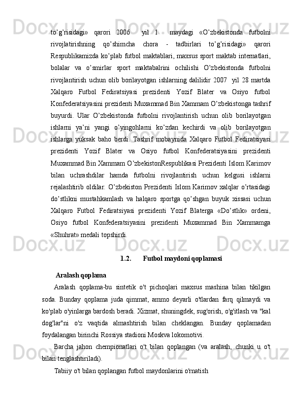 to’g’risidagi»   qarori   2006     yil   1     maydagi   «O’zbekistonda   futbolni
rivojlatirishning   qo’shimcha   chora   -   tadbirlari   to’g’risidagi»   qarori
Respublikamizda  ko’plab futbol  maktablari, maxsus sport  maktab internatlari,
bolalar   va   o’smirlar   sport   maktabalrini   ochilishi   O’zbekistonda   futbolni
rivojlantirish   uchun   olib   borilayotgan   ishlarning   dalilidir   2007     yil   28   martda
Xalqaro   Futbol   Fediratsiyasi   prezidenti   Yozif   Blater   va   Osiyo   futbol
Konfederatsiyasini prezidenti Muxammad Bin Xammam O’zbekistonga tashrif
buyurdi.   Ular   O’zbekistonda   futbolni   rivojlantirish   uchun   olib   borilayotgan
ishlarni   ya’ni   yangi   o’yingohlarni   ko’zdan   kechirdi   va   olib   borilayotgan
ishlarga   yuksak   baho   berdi.   Tashrif   mobaynida   Xalqaro   Futbol   Fediratsiyasi
prezidenti   Yozif   Blater   va   Osiyo   futbol   Konfederatsiyasini   prezidenti
Muxammad Bin Xammam O’zbekistonRespublikasi Prezidenti Islom Karimov
bilan   uchrashdilar   hamda   futbolni   rivojlantirish   uchun   kelgusi   ishlarni
rejalashtirib  oldilar. O’zbekiston Prezidenti  Islom  Karimov xalqlar  o’rtasidagi
do’stlikni   mustahkamlash   va   halqaro   sportga   qo’shgan   buyuk   xissasi   uchun
Xalqaro   Futbol   Fediratsiyasi   prezidenti   Yozif   Blaterga   «Do’stlik»   ordeni,
Osiyo   futbol   Konfederatsiyasini   prezidenti   Muxammad   Bin   Xammamga
«Shuhrat» medali topshirdi. 
1.2. Futbol maydoni qoplama si
 Aralash qoplama
Aralash   qoplama-bu   sintetik   o't   pichoqlari   maxsus   mashina   bilan   tikilgan
soda.   Bunday   qoplama   juda   qimmat,   ammo   deyarli   o'tlardan   farq   qilmaydi   va
ko'plab o'yinlarga bardosh beradi. Xizmat, shuningdek, sug'orish, o'g'itlash va "kal
dog'lar"ni   o'z   vaqtida   almashtirish   bilan   cheklangan.   Bunday   qoplamadan
foydalangan birinchi Rossiya stadioni Moskva lokomotivi.
Barcha   jahon   chempionatlari   o't   bilan   qoplangan   (va   aralash,   chunki   u   o't
bilan tenglashtiriladi).
Tabiiy o't bilan qoplangan futbol maydonlarini o'rnatish