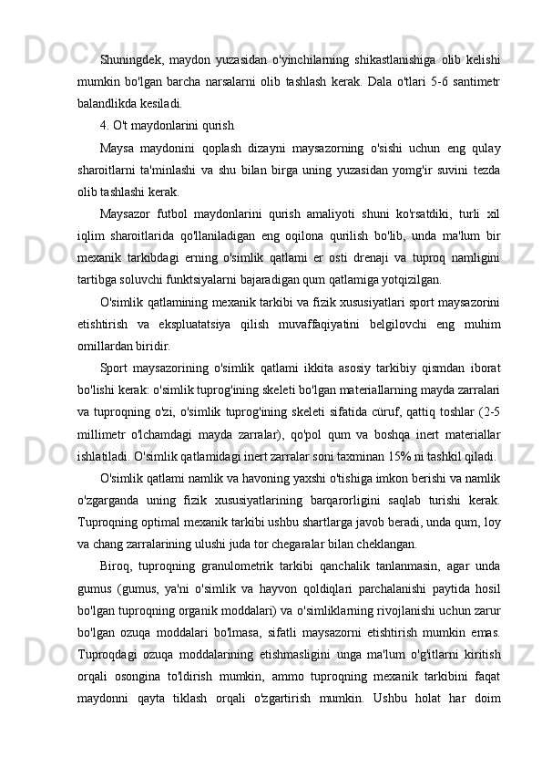 Shuningdek,   maydon   yuzasidan   o'yinchilarning   shikastlanishiga   olib   kelishi
mumkin   bo'lgan   barcha   narsalarni   olib   tashlash   kerak.   Dala   o'tlari   5-6   santimetr
balandlikda kesiladi.
4. O't maydonlarini qurish
Maysa   maydonini   qoplash   dizayni   maysazorning   o'sishi   uchun   eng   qulay
sharoitlarni   ta'minlashi   va   shu   bilan   birga   uning   yuzasidan   yomg'ir   suvini   tezda
olib tashlashi kerak.
Maysazor   futbol   maydonlarini   qurish   amaliyoti   shuni   ko'rsatdiki,   turli   xil
iqlim   sharoitlarida   qo'llaniladigan   eng   oqilona   qurilish   bo'lib,   unda   ma'lum   bir
mexanik   tarkibdagi   erning   o'simlik   qatlami   er   osti   drenaji   va   tuproq   namligini
tartibga soluvchi funktsiyalarni bajaradigan qum qatlamiga yotqizilgan.
O'simlik qatlamining mexanik tarkibi va fizik xususiyatlari sport maysazorini
etishtirish   va   ekspluatatsiya   qilish   muvaffaqiyatini   belgilovchi   eng   muhim
omillardan biridir.
Sport   maysazorining   o'simlik   qatlami   ikkita   asosiy   tarkibiy   qismdan   iborat
bo'lishi kerak: o'simlik tuprog'ining skeleti bo'lgan materiallarning mayda zarralari
va  tuproqning  o'zi,   o'simlik   tuprog'ining  skeleti   sifatida   cüruf,   qattiq  toshlar   (2-5
millimetr   o'lchamdagi   mayda   zarralar),   qo'pol   qum   va   boshqa   inert   materiallar
ishlatiladi. O'simlik qatlamidagi inert zarralar soni taxminan 15% ni tashkil qiladi.
O'simlik qatlami namlik va havoning yaxshi o'tishiga imkon berishi va namlik
o'zgarganda   uning   fizik   xususiyatlarining   barqarorligini   saqlab   turishi   kerak.
Tuproqning optimal mexanik tarkibi ushbu shartlarga javob beradi, unda qum, loy
va chang zarralarining ulushi juda tor chegaralar bilan cheklangan.
Biroq,   tuproqning   granulometrik   tarkibi   qanchalik   tanlanmasin,   agar   unda
gumus   (gumus,   ya'ni   o'simlik   va   hayvon   qoldiqlari   parchalanishi   paytida   hosil
bo'lgan tuproqning organik moddalari) va o'simliklarning rivojlanishi uchun zarur
bo'lgan   ozuqa   moddalari   bo'lmasa,   sifatli   maysazorni   etishtirish   mumkin   emas.
Tuproqdagi   ozuqa   moddalarining   etishmasligini   unga   ma'lum   o'g'itlarni   kiritish
orqali   osongina   to'ldirish   mumkin,   ammo   tuproqning   mexanik   tarkibini   faqat
maydonni   qayta   tiklash   orqali   o'zgartirish   mumkin.   Ushbu   holat   har   doim