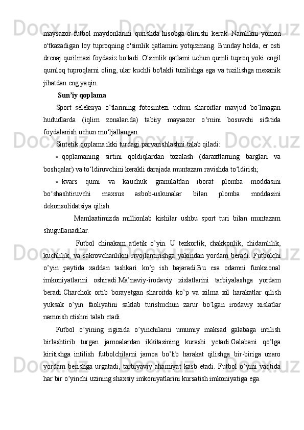 maysazor   futbol   maydonlarini   qurishda   hisobga   olinishi   kerak.   Namlikni   yomon
o'tkazadigan loy tuproqning o'simlik qatlamini yotqizmang. Bunday holda, er osti
drenaj qurilmasi foydasiz bo'ladi. O'simlik qatlami uchun qumli tuproq yoki engil
qumloq tuproqlarni oling, ular kuchli bo'lakli tuzilishga ega va tuzilishga mexanik
jihatdan eng yaqin.
  Sun iy qoplamaʼ
Sport   seleksiya   o tlarining   fotosintezi   uchun   sharoitlar   mavjud   bo lmagan	
ʻ ʻ
hududlarda   (iqlim   zonalarida)   tabiiy   maysazor   o rnini   bosuvchi   sifatida	
ʻ
foydalanish uchun mo ljallangan.	
ʻ
Sintetik qoplama ikki turdagi parvarishlashni talab qiladi:
 qoplamaning   sirtini   qoldiqlardan   tozalash   (daraxtlarning   barglari   va
boshqalar) va to ldiruvchini kerakli darajada muntazam ravishda to ldirish;	
ʻ ʻ
 kvars   qumi   va   kauchuk   granulatdan   iborat   plomba   moddasini
bo shashtiruvchi   maxsus   asbob-uskunalar   bilan   plomba   moddasini	
ʻ
dekonsolidatsiya qilish.
          Mamlaatimizda   millionlab   kishilar   ushbu   sport   turi   bilan   muntazam
shugullanadilar.
            Futbol   chinakam   atletik   o’yin.   U   tezkorlik,   chakkonlik,   chidamlilik,
kuchlilik,   va   sakrovchanlikni   rivojlantirishga   yakindan   yordam   beradi.   Futbolchi
o’yin   paytida   xaddan   tashkari   ko’p   ish   bajaradi.Bu   esa   odamni   funksional
imkoniyatlarini   oshiradi.Ma’naviy-irodaviy   xislatlarini   tarbiyalashga   yordam
beradi.Charchok   ortib   borayetgan   sharoitda   ko’p   va   xilma   xil   harakatlar   qilish
yuksak   o’yin   faoliyatini   saklab   turishuchun   zarur   bo’lgan   irodaviy   xislatlar
namoish etishni talab etadi.
Futbol   o’yining   rigizida   o’yinchilarni   umumiy   maksad   galabaga   intilish
birlashtirib   turgan   jamoalardan   ikkitasining   kurashi   yetadi.Galabani   qo’lga
kiritishga   intilish   futbolchilarni   jamoa   bo’lib   harakat   qilishga   bir-biriga   uzaro
yordam   berishga   urgatadi,   tarbiyaviy   ahamiyat   kasb   etadi.   Futbol   o’yini   vaqtida
har bir o’yinchi uzining shaxsiy imkoniyatlarini kursatish imkoniyatiga ega.