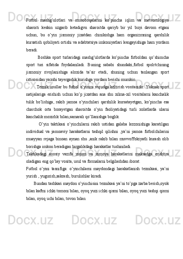 Futbol   mashg’ulotlari   va   musoboqalarini   ko’pincha   iqlim   va   meteorologiya
sharoiti   keskin   uzgarib   ketadigvn   sharoitda   qariyb   bir   yil   buyi   davom   etgani
uchun,   bu   o’yin   jismoniy   jixatdan   chinikishga   ham   organizmning   qarshilik
kursatish qobiliyati ortishi va adabtatsiya imkoniyatlari kengayishiga ham yordam
beradi.
              Boshka   sport   turlaridagi   mashg’ulotlarda   ko’pincha   futboldan   qo’shimcha
sport   turi   sifatida   foydalaniladi.   Buning   sababi   shundaki,futbol   spolrtchining
jismoniy   rivojlanishiga   aloxida   ta’sir   etadi,   shuning   uchun   tanlangan   sport
ixtisosidan yaxshi tayergarlik kurishga yordam berishi mumkin.
         Texnik usullar bu futbol o’yinini vujudga keltirish vositasidir. Yuksak sport
natijalariga   erishish   uchun   ko’p   jixatdan   ana   shu   xilma-xil   vositalarni   kanchalik
tulik   bo’lishiga,   rakib   jamoa   o’yinchilari   qarshilik   kursatayetgan,   ko’pincha   esa
charchok   orta   borayetgan   sharoitda   o’yin   faoliyatidagi   turli   xolatlarda   ularni
kanchalik moxirlik bilan,samarali qo’llanishga boglik.
              O’yin   taktikasi   o’yinchilarni   rakib   ustidan   galaba   kozonishiga   karatilgan
individual   va   jamoaviy   harakatlarni   tashqil   qilishni   ,ya’ni   jamoa   futbolchilarini
muayyan   rejaga   binoan   aynan   shu   ,anik   rakib   bilan   muvvoffokiyatli   kurash   olib
borishga imkon beradigan birgalikdagi harakatlar tushiniladi.
Taktikadagi   asosiy   vazifa   xujum   va   ximoya   harakatlarini   maksadga   erishtira
oladigan eng qo’lay vosita, usul va formalarni belgilashdan iborat.
Futbol   o’yini   tasnifiga:   o’yinchilarni   maydondagi   harakatlanish   texnikasi,   ya’ni
yurish , yugurish,sakrash, burulishlar kiradi.
       Bundan tashkari maydon o’yinchisini texnikasi ya’ni to’pga zarba berish,oyok
bilan kaftni ichki tomoni bilan, oyoq yuzi ichki qismi bilan, oyoq yuzi tashqi qismi
bilan, oyoq uchi bilan, tovon bilan.