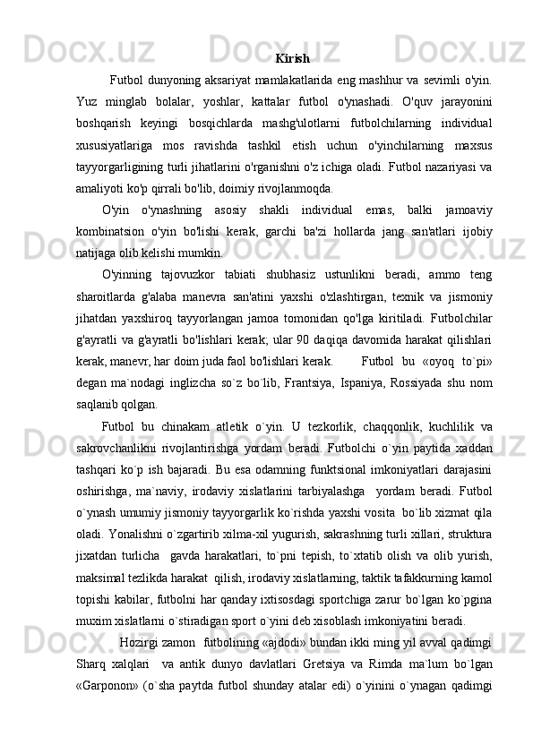 Kirish
   Futbol  dunyoning aksariyat  mamlakatlarida eng mashhur  va sevimli  o'yin.
Yuz   minglab   bolalar,   yoshlar,   kattalar   futbol   o'ynashadi.   O'quv   jarayonini
boshqarish   keyingi   bosqichlarda   mashg'ulotlarni   futbolchilarning   individual
xususiyatlariga   mos   ravishda   tashkil   etish   uchun   o'yinchilarning   maxsus
tayyorgarligining turli jihatlarini o'rganishni o'z ichiga oladi. Futbol nazariyasi va
amaliyoti ko'p qirrali bo'lib, doimiy rivojlanmoqda.
O'yin   o'ynashning   asosiy   shakli   individual   emas,   balki   jamoaviy
kombinatsion   o'yin   bo'lishi   kerak,   garchi   ba'zi   hollarda   jang   san'atlari   ijobiy
natijaga olib kelishi mumkin.
O'yinning   tajovuzkor   tabiati   shubhasiz   ustunlikni   beradi,   ammo   teng
sharoitlarda   g'alaba   manevra   san'atini   yaxshi   o'zlashtirgan,   texnik   va   jismoniy
jihatdan   yaxshiroq   tayyorlangan   jamoa   tomonidan   qo'lga   kiritiladi.   Futbolchilar
g'ayratli   va   g'ayratli   bo'lishlari   kerak;   ular   90   daqiqa   davomida   harakat   qilishlari
kerak, manevr, har doim juda faol bo'lishlari kerak. Futbol   bu   «oyoq   to`pi»
d е gan   ma`nodagi   inglizcha   so`z   bo`lib,   Frantsiya,   Ispaniya,   Rossiyada   shu   nom
saqlanib qolgan. 
Futbol   bu   chinakam   atl е tik   o`yin.   U   t е zkorlik,   chaqqonlik,   kuchlilik   va
sakrovchanlikni   rivojlantirishga   yordam   b е radi.   Futbolchi   o`yin   paytida   xaddan
tashqari   ko`p   ish   bajaradi.   Bu   esa   odamning   funktsional   imkoniyatlari   darajasini
oshirishga,   ma`naviy,   irodaviy   xislatlarini   tarbiyalashga     yordam   b е radi.   Futbol
o`ynash umumiy jismoniy tayyorgarlik ko`rishda yaxshi vosita  bo`lib xizmat qila
oladi. Yonalishni o`zgartirib xilma-xil yugurish, sakrashning turli xillari, struktura
jixatdan   turlicha     gavda   harakatlari,   to`pni   t е pish,   to`xtatib   olish   va   olib   yurish,
maksimal t е zlikda harakat  qilish, irodaviy xislatlarning, taktik tafakkurning kamol
topishi kabilar, futbolni har qanday ixtisosdagi  sportchiga zarur bo`lgan ko`pgina
muxim xislatlarni o`stiradigan sport o`yini d е b xisoblash imkoniyatini b е radi.
      Hozirgi zamon  futbolining «ajdodi» bundan ikki ming yil avval qadimgi
Sharq   xalqlari     va   antik   dunyo   davlatlari   Gr е tsiya   va   Rimda   ma`lum   bo`lgan
«Garponon»   (o`sha   paytda   futbol   shunday   atalar   edi)   o`yinini   o`ynagan   qadimgi