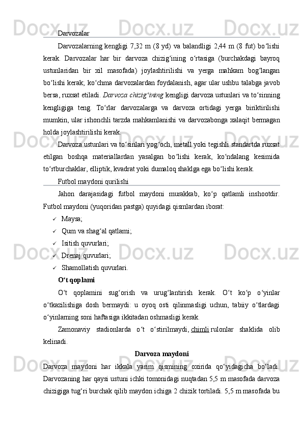 Darvozalar
Darvozalarning kengligi 7,32 m (8 yd)  va balandligi  2,44 m  (8 fut) bo lishiʻ
kerak.   Darvozalar   har   bir   darvoza   chizig ining   o rtasiga   (burchakdagi   bayroq	
ʻ ʻ
ustunlaridan   bir   xil   masofada)   joylashtirilishi   va   yerga   mahkam   bog langan	
ʻ
bo lishi kerak; ko chma darvozalardan foydalanish, agar ular ushbu talabga javob	
ʻ ʻ
bersa, ruxsat etiladi.   Darvoza chizig ining	
ʻ   kengligi darvoza ustunlari va to sinning	ʻ
kengligiga   teng.   To rlar   darvozalarga   va   darvoza   ortidagi   yerga   biriktirilishi	
ʻ
mumkin, ular ishonchli tarzda mahkamlanishi va darvozabonga xalaqit bermagan
holda joylashtirilishi kerak.
Darvoza ustunlari va to sinlari yog och, metall yoki tegishli standartda ruxsat	
ʻ ʻ
etilgan   boshqa   materiallardan   yasalgan   bo lishi   kerak,   ko ndalang   kesimida	
ʻ ʻ
to rtburchaklar, elliptik, kvadrat yoki dumaloq shaklga ega bo lishi kerak.	
ʻ ʻ
Futbol maydoni qurilishi
Jahon   darajasidagi   futbol   maydoni   murakkab,   ko p   qatlamli   inshootdir.	
ʻ
Futbol maydoni (yuqoridan pastga) quyidagi qismlardan iborat:
 Maysa;
 Qum va shag al qatlami;	
ʻ
 Isitish quvurlari;
 Drenaj quvurlari;
 Shamollatish quvurlari.
O t qoplami	
ʻ
O t   qoplamini   sug orish   va   urug lantirish   kerak.   O t   ko p   o yinlar
ʻ ʻ ʻ ʻ ʻ ʻ
o tkazilishiga   dosh   bermaydi:   u   oyoq   osti   qilinmasligi   uchun,   tabiiy   o tlardagi	
ʻ ʻ
o yinlarning soni haftasiga ikkitadan oshmasligi kerak.
ʻ
Zamonaviy   stadionlarda   o t   o stirilmaydi,	
ʻ ʻ   chimli   rulonlar   shaklida   olib
kelinadi.
Darvoza maydoni
Darvoza   maydoni   har   ikkala   yarim   qismining   oxirida   qо‘yidagicha   bо‘ladi.
Darvozaning har qaysi ustuni ichki tomonidagi nuqtadan 5,5 m masofada darvoza
chizigiga tug‘ri burchak qilib maydon ichiga 2 chizik tortiladi. 5,5 m masofada bu
