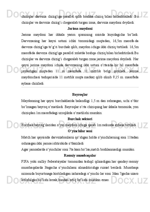 chiziqlar   darvoza   chizig‘iga   parallel   qilib   boshka   chiziq   bilan   birlashtiriladi.   Bu
chiziqlar va darvoza chizig‘i chegaralab turgan zona, darvoza maydoni deyiladi.
Jarima maydoni
Jarima   maydoni   har   ikkala   yarim   qismining   oxirida   kuyidagicha   bо‘ladi.
Darvozaning   har   kaysi   ustuni   ichki   tomonidagi   nuqtadan,   16,5m   masofa-da
darvoza chizig‘iga tо‘g‘ri burchak qilib, maydon ichiga ikki chiziq tortiladi. 16,5m
masofada darvoza chizig‘iga parallel xolatda boshqa chiziq bilan birlashtiriladi.Bu
chiziqlar va darvoza chizig‘i chegaralab turgan zona jarima maydoni deyiladi. Har
qaysi   jarima   maydoni   ichida   darvozaning   ikki   ustuni   о‘rtasida   bir   hil   masofada
joylashgan   nuqtadan   11   m   masofada   11   metrlik   belgi   quyiladi.   Jarima
maydonchasi tashqarisida 11 metrlik nuqta markaz qilib olinib 9,15 m. masofada
aylana chiziladi.
Bayroqlar
Maydonning har qaysi  burchaklarida balandligi  1,5 m  dan oshmagan,  uchi о‘tkir
bо‘lmagan bayroq о‘rnatiladi. Bayroqlar о‘rta chiziqning har ikkala tomonida, yon
chiziqdan 1m masofadagi uzoqlikda о‘rnatilishi mumkin.
Burchak sektori
Burchak bayrog‘ilaridan о‘yin maydoni ichiga qarab 1m radiusda aylana tortiladi.
O‘yinchilar soni
Match har qaysisida darvozabonlarni qо‘shgan holda о‘yinchilarning soni 11tadan
oshmagan ikki jamoa ishtirokida о‘tkaziladi
Agar jamoalarda о‘yinchilar soni 7ta kam bо‘lsa,match boshlanmasligi mumkin.
Rasmiy musobaqalar
FIFA yoki  milliy federatsiyalar  tomonidan tashqil  qilinadigan har qanday rasmiy
musobaqalarda   3tagacha   о‘yinchilarni   almashtirishga   ruxsat   beriladi.   Musobaqa
nizomida buyurtmaga kiritiladigan zahiradagi о‘yinchi-lar soni 3dan 7gacha uzaro
kelishilgan bо‘lishi kerak,bundan ortiq bо‘lishi mumkin emas.