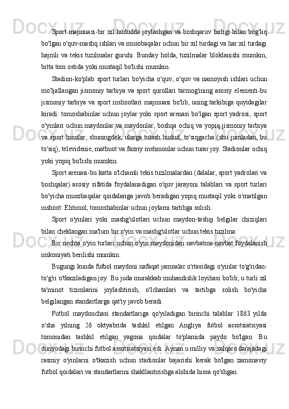 Sport majmuasi-bir xil hududda joylashgan va boshqaruv birligi bilan bog'liq
bo'lgan o'quv-mashq ishlari va musobaqalar uchun bir xil turdagi va har xil turdagi
hajmli   va  tekis  tuzilmalar   guruhi.  Bunday  holda,  tuzilmalar   bloklanishi  mumkin,
bitta tom ostida yoki mustaqil bo'lishi mumkin.
Stadion-ko'plab   sport   turlari   bo'yicha  o'quv,  o'quv   va  namoyish  ishlari  uchun
mo'ljallangan jismoniy tarbiya va sport  qurollari tarmog'ining asosiy  elementi-bu
jismoniy tarbiya va sport inshootlari majmuasi bo'lib, uning tarkibiga quyidagilar
kiradi: tomoshabinlar uchun joylar yoki sport arenasi  bo'lgan sport yadrosi, sport
o'yinlari uchun maydonlar va maydonlar, boshqa ochiq va yopiq jismoniy tarbiya
va sport  binolar, shuningdek, ularga tutash hudud, to'siqgacha  (shu jumladan,  bu
to'siq), televidenie, matbuot va faxriy mehmonlar uchun turar joy. Stadionlar ochiq
yoki yopiq bo'lishi mumkin.
Sport arenasi-bu katta o'lchamli tekis tuzilmalardan (dalalar, sport yadrolari va
boshqalar)   asosiy   sifatida  foydalanadigan   o'quv   jarayoni   talablari   va   sport   turlari
bo'yicha musobaqalar qoidalariga javob beradigan yopiq mustaqil yoki o'rnatilgan
inshoot. Ehtimol, tomoshabinlar uchun joylarni tartibga solish.
Sport   o'yinlari   yoki   mashg'ulotlari   uchun   maydon-tashqi   belgilar   chiziqlari
bilan cheklangan ma'lum bir o'yin va mashg'ulotlar uchun tekis tuzilma.
Bir nechta o'yin turlari uchun o'yin maydonidan navbatma-navbat foydalanish
imkoniyati berilishi mumkin. 
Bugungi kunda futbol maydoni nafaqat jamoalar o'rtasidagi o'yinlar to'g'ridan-
to'g'ri o'tkaziladigan joy. Bu juda murakkab muhandislik loyihasi bo'lib, u turli xil
ta'minot   tizimlarini   joylashtirish,   o'lchamlari   va   tartibga   solish   bo'yicha
belgilangan standartlarga qat'iy javob beradi.
Futbol   maydonchasi   standartlariga   qo'yiladigan   birinchi   talablar   1863   yilda
o'sha   yilning   26   oktyabrida   tashkil   etilgan   Angliya   futbol   assotsiatsiyasi
tomonidan   tashkil   etilgan   yagona   qoidalar   to'plamida   paydo   bo'lgan.   Bu
dunyodagi birinchi futbol assotsiatsiyasi edi. Aynan u milliy va xalqaro darajadagi
rasmiy   o'yinlarni   o'tkazish   uchun   stadionlar   bajarishi   kerak   bo'lgan   zamonaviy
futbol qoidalari va standartlarini shakllantirishga alohida hissa qo'shgan.