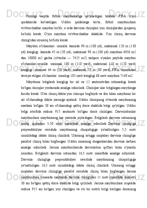 Hozirgi   vaqtda   futbol   maydonlariga   qo'yiladigan   talablar   FIFA   o'yin
qoidalarida   ko'rsatilgan.   Ushbu   qoidalarga   ko'ra,   futbol   maydonchasi
to'rtburchaklar maydon bo'lib, u erda darvoza chiziqlari yon chiziqlardan qisqaroq
bo'lishi   kerak.   O'yin   maydoni   to'rtburchaklar   shaklida.   Yon   chiziq   darvoza
chizig'idan uzunroq bo'lishi kerak.
Maydon   o'lchamlari:   uzunlik:   kamida   90   m   (100   yd),   maksimal   120   m   (130
yd)   kengligi:   kamida   45   m   (50   yd),   maksimal   90   m   (100   yd)   maydoni-4050   m2
dan   10800   m2   gacha   (o'rtacha   —   7425   m2)   xalqaro   o'yinlar   paytida   maydon
o'lchamlari:uzunlik:   minimal   100   m   (110   yard),   maksimal   110   m   (120   yard)
kengligi:   minimal   64   m   (70   yard),   maksimal   75   m   (80   yard)   FIFA   tomonidan
tavsiya etilgan o'lchamlar: uzunligi 105 metr kengligi 68 metr maydoni 7140 m2
Maydonni   belgilash   kengligi   bir   xil   va   12   santimetrdan   oshmasligi   kerak
bo'lgan chiziqlar yordamida amalga oshiriladi. Chiziqlar ular belgilagan maydonga
kirishi kerak. O'rta chiziq ikkita yon chiziqni bog'laydi va shu bilan maydonni bir
xil   o'lchamdagi   ikkita   yarmiga   ajratadi.   Ushbu   chiziqning   o'rtasida   maydonning
markazi   bo'lgan   30   sm   o'lchamdagi   qattiq   doira   shaklida   belgi   qo'yilgan.   Ushbu
belgi   atrofida   radiusi   915   santimetr   bo'lgan   doira   chizilgan.   Darvozabonlar
maydonchasi   maydonning   har   yarmida   joylashgan.   Belgilash   darvoza   ustunining
tashqi   qismidan   5,50   metr   masofada   amalga   oshiriladi.   Darvoza   chizig'iga
perpendikulyar   ravishda   maydonning   chuqurligiga   yo'naltirilgan   5,5   metr
uzunlikdagi   ikkita   chiziq   chiziladi.   Ularning   so'nggi   nuqtalari   darvoza   chizig'iga
parallel   chiziq   bilan   bog'langan.   Ushbu   zonaning   chegaralaridan   darvoza   zarbasi
amalga   oshiriladi.   Jarima   maydonchasida   darvozabon   qo'llari   bilan   o'ynashi
mumkin.   Belgilash   darvoza   ustunidan   16,5   metr   masofada   amalga   oshiriladi.
Darvoza   chizig'iga   perpendikulyar   ravishda   maydonning   chuqurligiga
yo'naltirilgan   16,5   metr   uzunlikdagi   ikkita   chiziq   chiziladi.   Ularning   so'nggi
nuqtalari   darvoza   chizig'iga   parallel   ravishda   chiziq   bilan   bog'langan.   Jarima
maydonchasi   zonasida   markazda   darvoza   chizig'idan   11   metr   masofada   diametri
30 sm  bo'lgan qattiq doira shaklida belgi qo'yiladi. Jarima maydonchasi  orqasida
radiusi   915   sm   bo'lgan   yoy   chizilgan   va   o'n   bir   metrli   belgi   berilgan   doiraning
