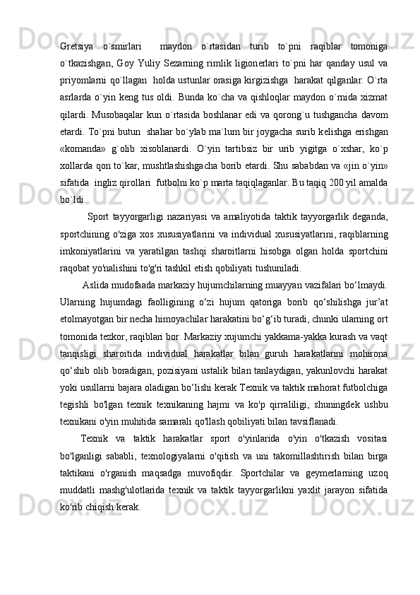 Gr е tsiya   o`smirlari     maydon   o`rtasidan   turib   to`pni   raqiblar   tomoniga
o`tkazishgan,   Goy   Yuliy   S е zarning   rimlik   ligion е rlari   to`pni   har   qanday   usul   va
priyomlarni qo`llagan   holda ustunlar orasiga kirgizishga   harakat qilganlar. O`rta
asrlarda o`yin k е ng tus  oldi.  Bunda  ko`cha  va  qishloqlar  maydon  o`rnida  xizmat
qilardi.  Musobaqalar  kun  o`rtasida  boshlanar   edi   va qorong`u  tushgancha  davom
etardi. To`pni butun   shahar bo`ylab ma`lum bir joygacha surib k е lishga erishgan
«komanda»   g`olib   xisoblanardi.   O`yin   tartibsiz   bir   urib   yigitga   o`xshar,   ko`p
xollarda qon to`kar, mushtlashishgacha borib   е tardi. Shu sababdan va «jin o`yin»
sifatida  ingliz qirollari  futbolni ko`p marta taqiqlaganlar. Bu taqiq 200 yil amalda
bo`ldi.
    Sport   tayyorgarligi   nazariyasi   va   amaliyotida   taktik   tayyorgarlik   deganda,
sportchining   o'ziga   xos   xususiyatlarini   va   individual   xususiyatlarini,   raqiblarning
imkoniyatlarini   va   yaratilgan   tashqi   sharoitlarni   hisobga   olgan   holda   sportchini
raqobat yo'nalishini to'g'ri tashkil etish qobiliyati tushuniladi.
 Aslida mudofaada markaziy hujumchilarning muayyan vazifalari bo‘lmaydi.
Ularning   hujumdagi   faolligining   o‘zi   hujum   qatoriga   borib   qo‘shilishga   jur’at
etolmayotgan bir necha himoyachilar harakatini bo‘g‘ib turadi, chunki ularning ort
tomonida tezkor, raqiblari bor. Markaziy xujumchi yakkama-yakka kurash va vaqt
tanqisligi   sharoitida   individual   harakatlar   bilan   guruh   harakatlarini   mohirona
qo‘shib  olib boradigan, pozisiyani  ustalik bilan tanlaydigan,  yakunlovchi  harakat
yoki usullarni bajara oladigan bo‘lishi kerak Texnik va taktik mahorat futbolchiga
tegishli   bo'lgan   texnik   texnikaning   hajmi   va   ko'p   qirraliligi,   shuningdek   ushbu
texnikani o'yin muhitida samarali qo'llash qobiliyati bilan tavsiflanadi. 
Texnik   va   taktik   harakatlar   sport   o'yinlarida   o'yin   o'tkazish   vositasi
bo'lganligi   sababli,   texnologiyalarni   o'qitish   va   uni   takomillashtirish   bilan   birga
taktikani   o'rganish   maqsadga   muvofiqdir.   Sportchilar   va   geymerlarning   uzoq
muddatli   mashg'ulotlarida   texnik   va   taktik   tayyorgarlikni   yaxlit   jarayon   sifatida
ko'rib chiqish kerak.