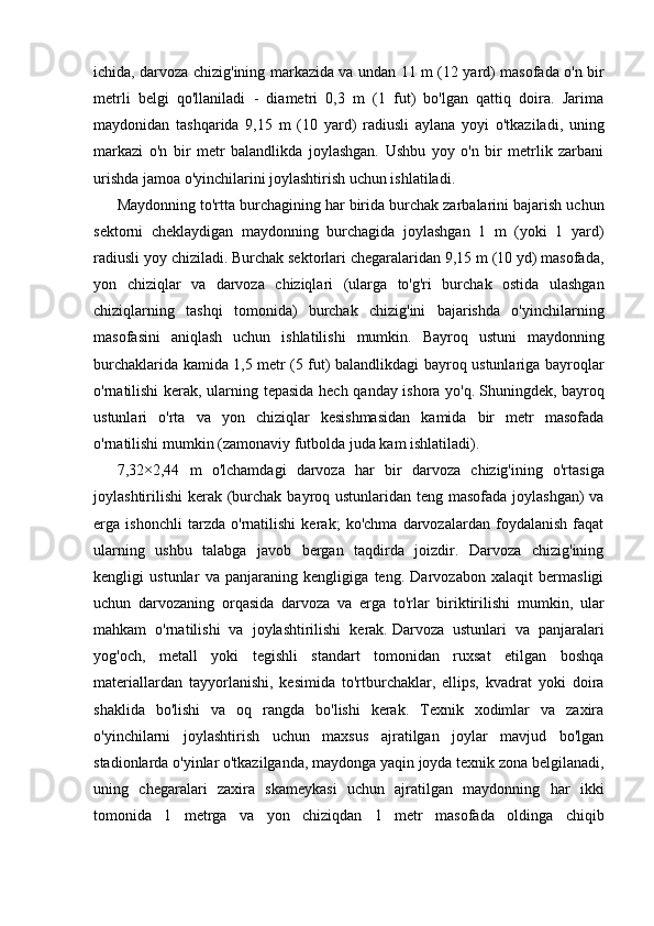 ichida, darvoza chizig'ining markazida va undan 11 m (12 yard) masofada o'n bir
metrli   belgi   qo'llaniladi   -   diametri   0,3   m   (1   fut)   bo'lgan   qattiq   doira.   Jarima
maydonidan   tashqarida   9,15   m   (10   yard)   radiusli   aylana   yoyi   o'tkaziladi,   uning
markazi   o'n   bir   metr   balandlikda   joylashgan.   Ushbu   yoy   o'n   bir   metrlik   zarbani
urishda jamoa o'yinchilarini joylashtirish uchun ishlatiladi.
Maydonning to'rtta burchagining har birida burchak zarbalarini bajarish uchun
sektorni   cheklaydigan   maydonning   burchagida   joylashgan   1   m   (yoki   1   yard)
radiusli yoy chiziladi. Burchak sektorlari chegaralaridan 9,15 m (10 yd) masofada,
yon   chiziqlar   va   darvoza   chiziqlari   (ularga   to'g'ri   burchak   ostida   ulashgan
chiziqlarning   tashqi   tomonida)   burchak   chizig'ini   bajarishda   o'yinchilarning
masofasini   aniqlash   uchun   ishlatilishi   mumkin.   Bayroq   ustuni   maydonning
burchaklarida kamida 1,5 metr (5 fut) balandlikdagi bayroq ustunlariga bayroqlar
o'rnatilishi  kerak, ularning tepasida hech qanday ishora yo'q.   Shuningdek, bayroq
ustunlari   o'rta   va   yon   chiziqlar   kesishmasidan   kamida   bir   metr   masofada
o'rnatilishi mumkin (zamonaviy futbolda juda kam ishlatiladi).
7,32×2,44   m   o'lchamdagi   darvoza   har   bir   darvoza   chizig'ining   o'rtasiga
joylashtirilishi  kerak (burchak bayroq ustunlaridan teng masofada joylashgan)  va
erga   ishonchli   tarzda   o'rnatilishi   kerak;   ko'chma   darvozalardan   foydalanish   faqat
ularning   ushbu   talabga   javob   bergan   taqdirda   joizdir.   Darvoza   chizig'ining
kengligi   ustunlar   va   panjaraning   kengligiga   teng.   Darvozabon   xalaqit   bermasligi
uchun   darvozaning   orqasida   darvoza   va   erga   to'rlar   biriktirilishi   mumkin,   ular
mahkam   o'rnatilishi   va   joylashtirilishi   kerak.   Darvoza   ustunlari   va   panjaralari
yog'och,   metall   yoki   tegishli   standart   tomonidan   ruxsat   etilgan   boshqa
materiallardan   tayyorlanishi,   kesimida   to'rtburchaklar,   ellips,   kvadrat   yoki   doira
shaklida   bo'lishi   va   oq   rangda   bo'lishi   kerak.   Texnik   xodimlar   va   zaxira
o'yinchilarni   joylashtirish   uchun   maxsus   ajratilgan   joylar   mavjud   bo'lgan
stadionlarda o'yinlar o'tkazilganda, maydonga yaqin joyda texnik zona belgilanadi,
uning   chegaralari   zaxira   skameykasi   uchun   ajratilgan   maydonning   har   ikki
tomonida   1   metrga   va   yon   chiziqdan   1   metr   masofada   oldinga   chiqib