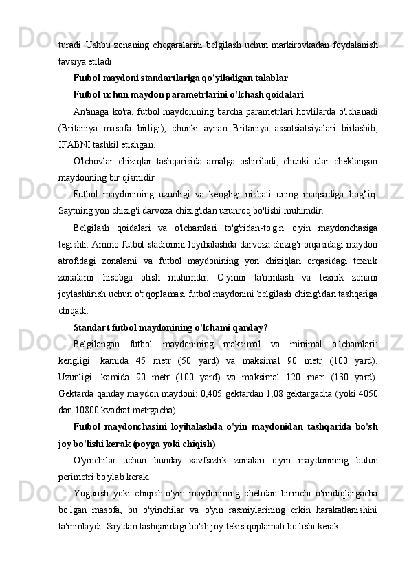 turadi.   Ushbu zonaning  chegaralarini  belgilash  uchun markirovkadan  foydalanish
tavsiya etiladi.
Futbol maydoni standartlariga qo'yiladigan talablar
Futbol uchun maydon parametrlarini o'lchash qoidalari
An'anaga ko'ra, futbol  maydonining barcha parametrlari  hovlilarda o'lchanadi
(Britaniya   masofa   birligi),   chunki   aynan   Britaniya   assotsiatsiyalari   birlashib,
IFABNI tashkil etishgan.
O'lchovlar   chiziqlar   tashqarisida   amalga   oshiriladi,   chunki   ular   cheklangan
maydonning bir qismidir.
Futbol   maydonining   uzunligi   va   kengligi   nisbati   uning   maqsadiga   bog'liq.
Saytning yon chizig'i darvoza chizig'idan uzunroq bo'lishi muhimdir.
Belgilash   qoidalari   va   o'lchamlari   to'g'ridan-to'g'ri   o'yin   maydonchasiga
tegishli. Ammo futbol stadionini loyihalashda darvoza chizig'i orqasidagi maydon
atrofidagi   zonalarni   va   futbol   maydonining   yon   chiziqlari   orqasidagi   texnik
zonalarni   hisobga   olish   muhimdir.   O'yinni   ta'minlash   va   texnik   zonani
joylashtirish uchun o't qoplamasi futbol maydonini belgilash chizig'idan tashqariga
chiqadi.
Standart futbol maydonining o'lchami qanday?
Belgilangan   futbol   maydonining   maksimal   va   minimal   o'lchamlari:
kengligi:   kamida   45   metr   (50   yard)   va   maksimal   90   metr   (100   yard).
Uzunligi:   kamida   90   metr   (100   yard)   va   maksimal   120   metr   (130   yard).
Gektarda qanday maydon maydoni: 0,405 gektardan 1,08 gektargacha (yoki 4050
dan 10800 kvadrat metrgacha).
Futbol   maydonchasini   loyihalashda   o'yin   maydonidan   tashqarida   bo'sh
joy bo'lishi kerak (poyga yoki chiqish)
O'yinchilar   uchun   bunday   xavfsizlik   zonalari   o'yin   maydonining   butun
perimetri bo'ylab kerak.
Yugurish   yoki   chiqish-o'yin   maydonining   chetidan   birinchi   o'rindiqlargacha
bo'lgan   masofa,   bu   o'yinchilar   va   o'yin   rasmiylarining   erkin   harakatlanishini
ta'minlaydi. Saytdan tashqaridagi bo'sh joy tekis qoplamali bo'lishi kerak.
