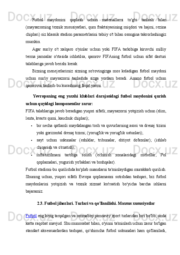 Futbol   maydonini   qoplash   uchun   materiallarni   to'g'ri   tanlash   bilan
(maysazorning texnik xususiyatlari, qum fraktsiyasining miqdori va hajmi, rezina
chiplari) siz klassik stadion parametrlarini tabiiy o't bilan osongina takrorlashingiz
mumkin.
Agar   sun'iy   o't   xalqaro   o'yinlar   uchun   yoki   FIFA   tarkibiga   kiruvchi   milliy
terma   jamoalar   o'rtasida   ishlatilsa,   qamrov   FIFAning   futbol   uchun   sifat   dasturi
talablariga javob berishi kerak.
Bizning   menejerlarimiz   sizning   so'rovingizga   mos   keladigan   futbol   maydoni
uchun   sun'iy   maysazorni   tanlashda   sizga   yordam   beradi.   Ammo   futbol   uchun
qamrovni tanlash-bu kurashning faqat yarmi.
Yevropaning   eng   yaxshi   klublari   darajasidagi   futbol   maydonini   qurish
uchun quyidagi komponentlar zarur:
FIFA talablariga javob beradigan yuqori sifatli; maysazorni yotqizish uchun (elim,
lenta, kvarts qumi, kauchuk chiplari);
 bir necha qatlamli maydalangan tosh va quvurlarning asosi va drenaj tizimi
yoki gorizontal drenaj tizimi; (yorug'lik va yorug'lik ustunlari);
 sayt   uchun   uskunalar   (eshiklar,   tribunalar,   ehtiyot   do'konlar);   (ishlab
chiqarish va o'rnatish);
 infratuzilmani   tartibga   solish   (echinish   xonalaridagi   mebellar,   Pol
qoplamalari, yugurish yo'laklari va boshqalar).
Futbol stadioni-bu qurilishda ko'plab nuanslarni ta'minlaydigan murakkab qurilish.
Shuning   uchun,   yuqori   sifatli   Evropa   qoplamasini   sotishdan   tashqari,   biz   futbol
maydonlarini   yotqizish   va   texnik   xizmat   ko'rsatish   bo'yicha   barcha   ishlarni
bajaramiz.
2.3. Futbol jihozlari. Turlari va qo'llanilishi. Maxsus xususiyatlar
Futbol   eng keng tarqalgan va ommabop jamoaviy sport turlaridan biri bo'lib, unda
katta raqobat mavjud. Shu munosabat bilan, o'yinni ta'minlash uchun zarur bo'lgan
standart   aksessuarlardan   tashqari,   qo'shimcha   futbol   uskunalari   ham   qo'llaniladi,