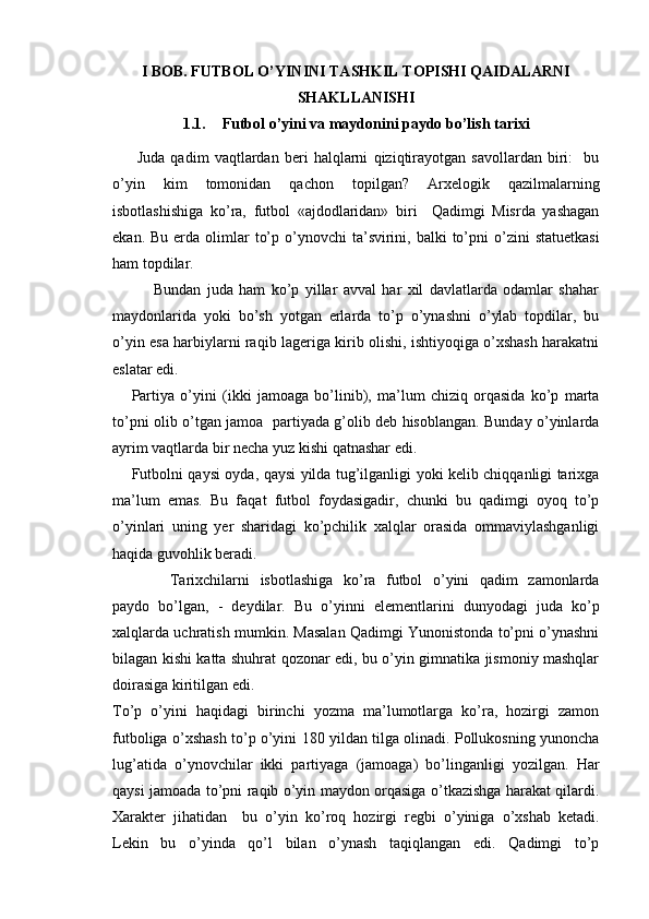 I BOB. FUTBOL O’YININI TASHKIL TOPISHI QAIDALARNI
SHAKLLANISHI
1.1. Futbol o’yini va maydonini paydo bo’lish tarixi
  Juda   qadim   vaqtlardan   beri   halqlarni   qiziqtirayotgan   savollardan   biri:     bu
o’yin   kim   tomonidan   qachon   topilgan?   Arxelogik   qazilmalarning
isbotlashishiga   ko’ra,   futbol   «ajdodlaridan»   biri     Qadimgi   Misrda   yashagan
ekan.  Bu  erda  olimlar   to’p  o’ynovchi  ta’svirini, balki   to’pni  o’zini   statuetkasi
ham topdilar. 
              Bundan   juda   ham   ko’p   yillar   avval   har   xil   davlatlarda   odamlar   shahar
maydonlarida   yoki   bo’sh   yotgan   erlarda   to’p   o’ynashni   o’ylab   topdilar,   bu
o’yin esa harbiylarni raqib lageriga kirib olishi, ishtiyoqiga o’xshash harakatni
eslatar edi. 
Partiya   o’yini   (ikki   jamoaga   bo’linib),   ma’lum   chiziq   orqasida   ko’p   marta
to’pni olib o’tgan jamoa   partiyada g’olib deb hisoblangan. Bunday o’yinlarda
ayrim vaqtlarda bir necha yuz kishi qatnashar edi. 
Futbolni qaysi oyda, qaysi yilda tug’ilganligi yoki kelib chiqqanligi tarixga
ma’lum   emas.   Bu   faqat   futbol   foydasigadir,   chunki   bu   qadimgi   oyoq   to’p
o’yinlari   uning   yer   sharidagi   ko’pchilik   xalqlar   orasida   ommaviylashganligi
haqida guvohlik beradi. 
Tarixchilarni   isbotlashiga   ko’ra   futbol   o’yini   qadim   zamonlarda
paydo   bo’lgan,   -   deydilar.   Bu   o’yinni   elementlarini   dunyodagi   juda   ko’p
xalqlarda uchratish mumkin. Masalan Qadimgi Yunonistonda to’pni o’ynashni
bilagan kishi katta shuhrat qozonar edi, bu o’yin gimnatika jismoniy mashqlar
doirasiga kiritilgan edi.  
To’p   o’yini   haqidagi   birinchi   yozma   ma’lumotlarga   ko’ra,   hozirgi   zamon
futboliga o’xshash to’p o’yini 180 yildan tilga olinadi. Pollukosning yunoncha
lug’atida   o’ynovchilar   ikki   partiyaga   (jamoaga)   bo’linganligi   yozilgan.   Har
qaysi jamoada to’pni raqib o’yin maydon orqasiga o’tkazishga harakat qilardi.
Xarakter   jihatidan     bu   o’yin   ko’roq   hozirgi   regbi   o’yiniga   o’xshab   ketadi.
Lekin   bu   o’yinda   qo’l   bilan   o’ynash   taqiqlangan   edi.   Qadimgi   to’p