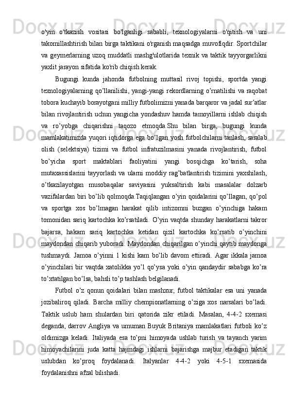 o'yin   o'tkazish   vositasi   bo'lganligi   sababli,   texnologiyalarni   o'qitish   va   uni
takomillashtirish bilan birga taktikani o'rganish maqsadga muvofiqdir. Sportchilar
va   geymerlarning   uzoq   muddatli   mashg'ulotlarida   texnik   va   taktik   tayyorgarlikni
yaxlit jarayon sifatida ko'rib chiqish kerak.
Bugungi   kunda   jahonda   futbolning   muttasil   rivoj   topishi,   sportda   yangi
texnologiyalarning qo’llanilishi, yangi-yangi rekordlarning o’rnatilishi va raqobat
tobora kuchayib borayotgani milliy futbolimizni yanada barqaror va jadal sur’atlar
bilan rivojlantirish uchun yangicha  yondashuv hamda  tamoyillarni  ishlab  chiqish
va   ro’yobga   chiqarishni   taqozo   etmoqda.Shu   bilan   birga,   bugungi   kunda
mamlakatimizda yuqori iqtidorga ega bo’lgan yosh futbolchilarni tanlash, saralab
olish   (selektsiya)   tizimi   va   futbol   infratuzilmasini   yanada   rivojlantirish,   futbol
bo’yicha   sport   maktablari   faoliyatini   yangi   bosqichga   ko’tarish,   soha
mutaxassislarini   tayyorlash  va  ularni   moddiy  rag’batlantirish  tizimini   yaxshilash,
o’tkazilayotgan   musobaqalar   saviyasini   yuksaltirish   kabi   masalalar   dolzarb
vazifalardan biri bo’lib qolmoqda.Taqiqlangan o’yin qoidalarini qo’llagan, qo’pol
va   sportga   xos   bo’lmagan   harakat   qilib   intizomni   buzgan   o’yinchiga   hakam
tomonidan sariq kartochka ko’rsatiladi. O’yin vaqtda shunday  harakatlarni takror
bajarsa,   hakam   sariq   kartochka   ketidan   qizil   kartochka   ko’rsatib   o’yinchini
maydondan chiqarib yuboradi. Maydondan chiqarilgan o’yinchi qaytib maydonga
tushmaydi.   Jamoa   o’yinni   1   kishi   kam   bo’lib   davom   ettiradi.   Agar   ikkala   jamoa
o’yinchilari  bir  vaqtda  xatolikka  yo’l   qo’ysa   yoki   o’yin  qandaydir  sababga   ko’ra
to’xtatilgan bo’lsa, bahsli to’p tashlash belgilanadi.  
Futbol   o’z   qonun   qoidalari   bilan   mashxur,   futbol   taktikalar   esa   uni   yanada
jozibaliroq   qiladi.   Barcha   milliy   chempionatlarning   o’ziga   xos   narsalari   bo’ladi.
Taktik   uslub   ham   shulardan   biri   qatorida   zikr   etiladi.   Masalan,   4-4-2   sxemasi
deganda,  darrov  Angliya  va  umuman  Buyuk  Britaniya  mamlakatlari  futboli  ko’z
oldimizga   keladi.   Italiyada   esa   to’pni   himoyada   ushlab   turish   va   tayanch   yarim
himoyachilarini   juda   katta   hajmdagi   ishlarni   bajarishga   majbur   etadigan   taktik
uslubdan   ko’proq   foydalanadi.   Italyanlar   4-4-2   yoki   4-5-1   sxemasida
foydalanishni afzal bilishadi.