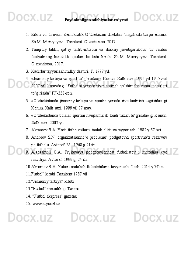 Foydalanilgan adabiyotlar ro‘yxati
1. Erkin   va   farovon,   demokratik   O’zbekiston   davlatini   birgalikda   barpo   etamiz.
Sh.M. Mirizyoyev.- Toshkent. O’zbekiston. 2017.
2. Tanqidiy   tahlil,   qat’iy   tartib-intizom   va   shaxsiy   javobgarlik-har   bir   rahbar
faolyatining   kundalik   qoidasi   bo’lishi   kerak.   Sh.M.   Mirziyoyev.   Toshkent:
O’zbekiston, 2017.
3. Kadirlar tayyorlash milliy dasturi. T. 1997 yil.
4. «Jismoniy tarbiya va sport to‘g‘risida»gi Konun. Xalk suzi. 1992 yil 19 fevral
2007 yil 1 maydagi “Futbolni yanada rivojlantirish qo‘shimcha chora-tadbirlari
to‘g‘risida” PF-338-son.
5. «O‘zbekistonda  jismoniy tarbiya va sportni  yanada  rivojlantirish tugrisida» gi
Konun.  Xalk suzi. 1999 yil 27 may.
6. «O‘zbekistonda bolalar sportini rivojlantirish fondi tuzish t o‘ grisida» gi Konun.
Xalk suzi. 2002 yil.
7. Akramov R.A. Yosh futbolchilarni tanlab olish va tayyorlash.  1982 y 57 bet.
8. Andreev   S.N.   organizatsionno‘e   problemo‘   podgotovki   sportivno‘x   rezervov
po futbolu. Avtoref. M.: 1968 g 21str.
9. Aladashvili   G.A.   Prijkovaya   podgotovlennost   futbolistov   i   metodika   eyo
razvitiya.  Avtoref. 1999 g. 24 str.
10. Akromov R.A. Yukori malakali futbolchilarni tayyorlash.  Tosh.  201 4 y 74bet.
11. Futbol” kitobi Toshkent 1987 yil 
12. “Jismoniy tarbiya” kitobi
13. “Futbol” metodik qo’llanma 
14.   “Futbol ekspress” gazetasi   
15.   www.ziyonet.uz