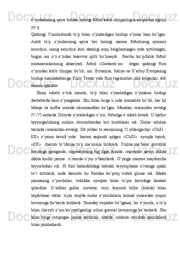 o’yinlarnining qaysi biridan hozirgi futbol kelib chiqqanligini aniqlashni ngiloji
yo’q. 
Qadimgi   Yunonistonda   to’p   bilan   o’ynaladigan   boshqa   o’yinar   ham   bo’lgan.
Antik   to’p   o’yinlarining   qaysi   biri   hozirgi   zamon   futbolining   qonuniy
asoschisi,   uning   asoschisi   kim   ekanligi   aniq   belgilanmagan   yoki   aytilmagan,
bugun   uni   o’z-o’zidan   tasavvur   qilib   bo’lmaydi.     Baribir   ko’pchilik   futbol
mutaxassislarining   aksariyati,   futbol   «Garkasto’m»     degan   qadimgi   Rim
o’yinidan   kelib   chiqqan   bo’lib,   uni     Britaniya,   Italiya   va   G’arbiy   Evropaning
boshqa mamlakatlariga Yuliy Tsezar yoki Rim legionerlari olib kelganlar, deb
taxmin qiladilar. 
Shuni   eslatib   o’tish   zarurki,   to’p   bilan   o’ynaladigan   o’yinlarni   boshqa
davlatlarda  ham   o’ynaganlar.  Shu  bilan  birga  u  juda  ommabob  bo’lib,  har  hil
tabaqa   va   sinflar   orasida   ixlosmandlari   bo’lgan.   Masalan,   eramizdan   avvalgi
IV-VI asrlarda Xitoyda o’ynaladigan o’yin, futbolga o’xshab ketadi. U harbiy
tayyorgarlikning   muhim   elementlaridan   biri   hisoblanar   edi.   Xoilar   sulolasi
tarixida (eramizdan avvalgi 206 yildan to eramizning 25 yillarigacha) «ChJU -
KE»   o’yinini   tavsifi   yoki     bayoni   saqlanib   qolgan.   «ChJU»   -oyoqda   tepish,
«KE»     charmli   to’ldirma   to’p   ma’nosini   bildiradi.   Yozma   ma’balar   guvohlik
berishiga   qaraganda,   imperatorning   tug’ilgan   kunida,   imperator   saroyi   oldida
ikkita   kuchli   jamoa     o’rtasida   o’yin   o’tkazilardi.   O’yinga   maxsus   maydoncha
tayyorlashar   edi.   30   funt   balandlikdagi   babukli   tayyoqchalar   o’rtasiga   ipakli
to’r   tortilardi,   unda   diametri   bir   funtdan   ko’proq   teshik   qilinar   edi.   Ikkala
jamoaning   o’yinchilari,   teshikka   oyoqlari   bilan   to’pni   kiritishga   harakat
qilardilar.   G’oliblar   gullar,   mevalar,   vino,   kumush   billur   (kubok)   bilan
taqdirlanar   edilar.   Ayni   vaqtda   mohir   o’yinchilarni   hizmat   yuzasidan   yuqori
lavozimga ko’tarish kutilardi. Shunday voqealar bo’lganni, bir o’yinchi, u to’p
bilan chiroyli o’yin ko’rsatilganligi uchun general lavozimiga ko’tarilardi. Shu
bilan   birga   yutqazgan   jamoa   sardorini,   odatda,   oshkora   ravishda   qamchilash
bilan jazolashardi.