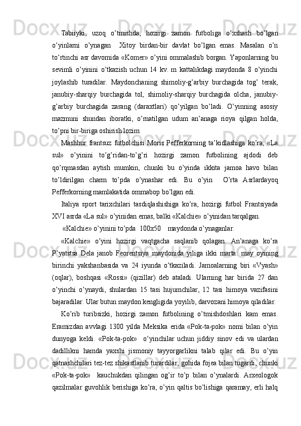 Tabiiyki,   uzoq   o’tmishda,   hozirgi   zamon   futboliga   o’xshash   bo’lgan
o’yinlarni   o’ynagan     Xitoy   birdan-bir   davlat   bo’lgan   emas.   Masalan   o’n
to’rtinchi asr davomida «Komer» o’yini ommalashib borgan. Yaponlarning bu
sevimli   o’yinini   o’tkazish   uchun   14   kv.   m   kattalikdagi   maydonda   8   o’yinchi
joylashib   turadilar.   Maydonchaning   shimoliy-g’arbiy   burchagida   tog’   terak,
janubiy-sharqiy   burchagida   tol,   shimoliy-sharqiy   burchagida   olcha,   janubiy-
g’arbiy   burchagida   zarang   (daraxtlari)   qo’yilgan   bo’ladi.   O’yinning   asosiy
mazmuni   shundan   iboratki,   o’rnatilgan   udum   an’anaga   rioya   qilgan   holda,
to’pni bir-biriga oshirish lozim 
Mashhur   frantsuz   futbolchisi   Moris   Pefferkorning   ta’kidlashiga   ko’ra,   «La
sul»   o’yinini   to’g’ridan-to’g’ri   hozirgi   zamon   futbolining   ajdodi   deb
qo’rqmasdan   aytish   mumkin,   chunki   bu   o’yinda   ikkita   jamoa   havo   bilan
to’ldirilgan   charm   to’pda   o’ynashar   edi.   Bu   o’yin     O’rta   Asrlardayoq
Pefferkorning mamlakatida ommabop bo’lgan edi. 
Italiya   sport   tarixchilari   tasdiqlashishiga   ko’ra,   hozirgi   futbol   Frantsiyada
XVI asrda «La sul» o’yinidan emas, balki «Kalchie» o’yinidan tarqalgan. 
  «Kalchie» o’yinini to’pda  100x50    maydonda o’ynaganlar. 
    «Kalchie»   o’yini   hozirgi   vaqtgacha   saqlanib   qolagan.   An’anaga   ko’ra
P’yatstsa   Dela   janob   Feorentsiya   maydonida   yiliga   ikki   marta:   may   oyining
birinchi   yakshanbasida   va   24   iyunda   o’tkaziladi.   Jamoalarning   biri   «Vyash»
(oqlar),   boshqasi   «Rossi»   (qizillar)   deb   ataladi.   Ularning   har   birida   27   dan
o’yinchi   o’ynaydi,   shulardan   15   tasi   hujumchilar,   12   tasi   himoya   vazifasini
bajaradilar. Ular butun maydon kengligida yoyilib, darvozani himoya qiladilar. 
Ko’rib   turibsizki,   hozirgi   zamon   futbolining   o’tmishdoshlari   kam   emas.
Eramizdan   avvlagi   1300   yilda   Meksika   erida   «Pok-ta-pok»   nomi   bilan   o’yin
dunyoga   keldi.   «Pok-ta-pok»     o’yinchilar   uchun   jiddiy   sinov   edi   va   ulardan
dadillikni   hamda   yaxshi   jismoniy   tayyorgarlikni   talab   qilar   edi.   Bu   o’yin
qatnashchilari tez-tez shikastlanib turardilar, gohida fojea bilan tugardi, chunki
«Pok-ta-pok»     kauchukdan   qilingan   og’ir   to’p   bilan   o’ynalardi.   Arxeologok
qazilmalar guvohlik berishiga ko’ra, o’yin qaltis bo’lishiga  qaramay, erli halq