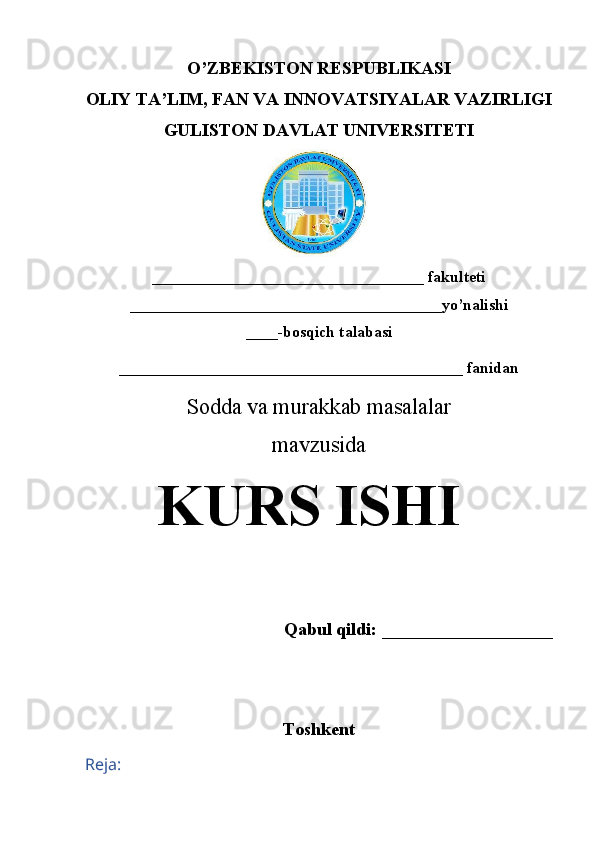 O’ZBEKISTON RESPUBLIKASI
OLIY TA’LIM, FAN VA INNOVATSIYALAR VAZIRLIGI
GULISTON DAVLAT UNIVERSITETI
__________________________________  fakulteti
_______________________________________yo’nalishi
____ -bosqich talabasi 
___________________________________________ fanidan
Sodda va murakkab masalalar 
mavzusida
KURS ISHI
Qabul qildi: ___________________
Toshkent 
Reja: 