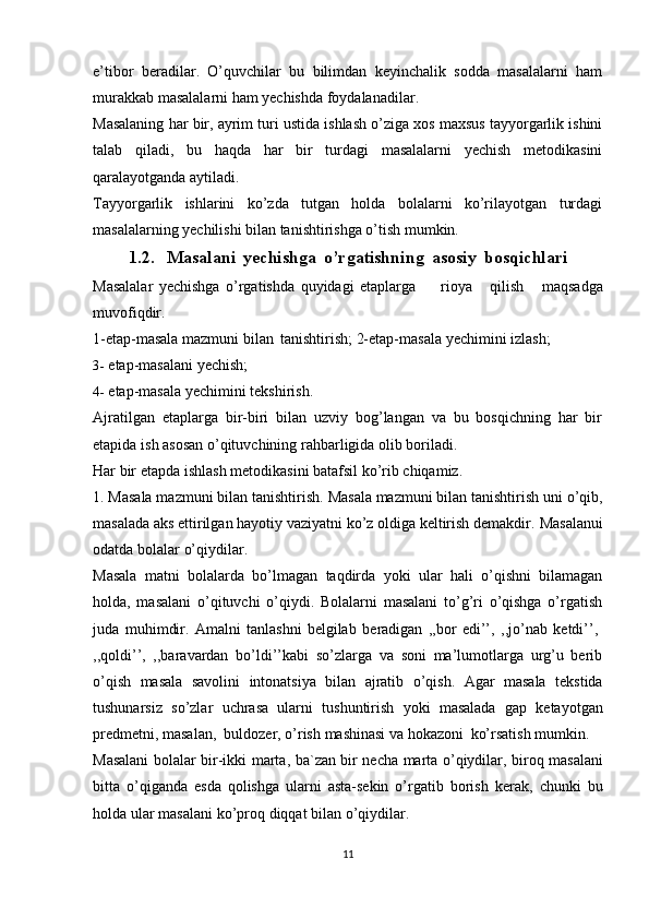 e’tibor   beradilar.   O’quvchilar   bu   bilimdan   keyinchalik   sodda   masalalarni   ham
murakkab masalalarni ham yechishda foydalanadilar.
Masalaning har bir, ayrim turi ustida ishlash o’ziga xos maxsus tayyorgarlik ishini
talab   qiladi,   bu   haqda   har   bir   turdagi   masalalarni   yechish   metodikasini
qaralayotganda aytiladi.
Tayyorgarlik   ishlarini   ko’zda   tutgan   holda   bolalarni   ko’rilayotgan   turdagi
masalalarning yechilishi bilan tanishtirishga o’tish mumkin.
1.2. Masalani   yechishga   o’rgatishning   asosiy   bosqichlari
Masalalar   yechishga   o’rgatishda   quyidagi   etaplarga rioya   qilish   maqsadga
muvofiqdir.
1-etap-masala   mazmuni   bilan   tanishtirish;   2-etap-masala   yechimini   izlash;
3- etap-masalani   yechish;
4- etap-masala   yechimini   tekshirish.
Ajratilgan   etaplarga   bir-biri   bilan   uzviy   bog’langan   va   bu   bosqichning   har   bir
etapida   ish   asosan   o’qituvchining rahbarligida   olib boriladi.
Har   bir   etapda   ishlash   metodikasini   batafsil   ko’rib   chiqamiz.
1. Masala mazmuni bilan tanishtirish.   Masala mazmuni bilan tanishtirish uni   o’qib,
masalada aks ettirilgan hayotiy vaziyatni ko’z oldiga keltirish demakdir.   Masalanui
odatda   bolalar   o’qiydilar.
Masala   matni   bolalarda   bo’lmagan   taqdirda   yoki   ular   hali   o’qishni   bilamagan
holda,   masalani   o’qituvchi   o’qiydi.   Bolalarni   masalani   to’g’ri   o’qishga   o’rgatish
juda   muhimdir.   Amalni   tanlashni   belgilab   beradigan   ,,bor   edi’’,   ,,jo’nab   ketdi’’,
,,qoldi’’,   ,,baravardan   bo’ldi’’kabi   so’zlarga   va   soni   ma’lumotlarga   urg’u   berib
o’qish   masala   savolini   intonatsiya   bilan   ajratib   o’qish.   Agar   masala   tekstida
tushunarsiz   so’zlar   uchrasa   ularni   tushuntirish   yoki   masalada   gap   ketayotgan
predmetni,   masalan,   buldozer,   o’rish   mashinasi   va   hokazoni   ko’rsatish   mumkin.
Masalani bolalar bir-ikki   marta,   ba`zan bir necha   marta   o’qiydilar, biroq   masalani
bitta   o’qiganda   esda   qolishga   ularni   asta-sekin   o’rgatib   borish   kerak,   chunki   bu
holda   ular   masalani   ko’proq   diqqat   bilan   o’qiydilar.
11 