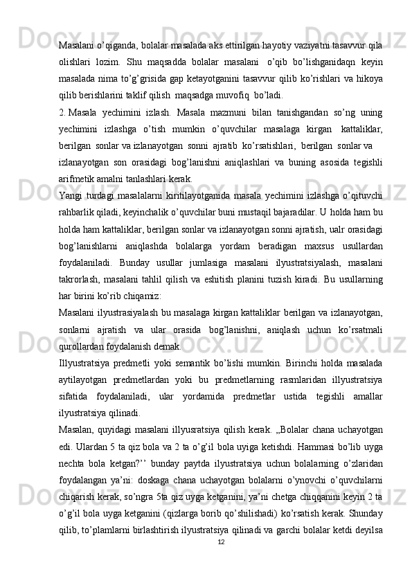 Masalani   o’qiganda,   bolalar   masalada   aks   ettirilgan   hayotiy   vaziyatni   tasavvur   qila
olishlari   lozim.   Shu   maqsadda   bolalar   masalani   o’qib   bo’lishganidaqn   keyin
masalada nima to’g’grisida gap ketayotganini  tasavvur  qilib   ko’rishlari   va hikoya
qilib berishlarini   taklif   qilish   maqsadga   muvofiq   bo’ladi.
2. Masala   yechimini   izlash.   Masala   mazmuni   bilan   tanishgandan   so’ng   uning
yechimini   izlashga   o’tish   mumkin   o’quvchilar   masalaga   kirgan   kattaliklar,
berilgan   sonlar   va   izlanayotgan   sonni   ajratib   ko’rsatishlari,   berilgan   sonlar   va
izlanayotgan   son   orasidagi   bog’lanishni   aniqlashlari   va   buning   asosida   tegishli
arifmetik   amalni   tanlashlari   kerak.
Yangi   turdagi   masalalarni   kiritilayotganida   masala   yechimini   izlashga   o’qituvchi
rahbarlik qiladi, keyinchalik o’quvchilar buni mustaqil bajaradilar. U   holda ham bu
holda ham kattaliklar, berilgan sonlar va izlanayotgan sonni ajratish,   ualr   orasidagi
bog’lanishlarni   aniqlashda   bolalarga   yordam   beradigan   maxsus   usullardan
foydalaniladi.   Bunday   usullar   jumlasiga   masalani   ilyustratsiyalash,   masalani
takrorlash,   masalani   tahlil   qilish   va   eshitish   planini   tuzish   kiradi.   Bu   usullarning
har   birini   ko’rib   chiqamiz:
Masalani   ilyustrasiyalash   bu   masalaga   kirgan   kattaliklar   berilgan   va   izlanayotgan,
sonlarni   ajratish   va   ular   orasida   bog’lanishni,   aniqlash   uchun   ko’rsatmali
qurollardan   foydalanish   demak.
Illyustratsiya   predmetli   yoki   semantik   bo’lishi   mumkin.   Birinchi   holda   masalada
aytilayotgan   predmetlardan   yoki   bu   predmetlarning   rasmlaridan   illyustratsiya
sifatida   foydalaniladi,   ular   yordamida   predmetlar   ustida   tegishli   amallar
ilyustratsiya   qilinadi.
Masalan,   quyidagi   masalani   illyusratsiya   qilish   kerak.   ,,Bolalar   chana   uchayotgan
edi. Ulardan 5 ta qiz bola va 2 ta o’g’il   bola uyiga ketishdi. Hammasi   bo’lib uyga
nechta   bola   ketgan?’’   bunday   paytda   ilyustratsiya   uchun   bolalarning   o’zlaridan
foydalangan   ya’ni:   doskaga   chana   uchayotgan   bolalarni   o’ynovchi   o’quvchilarni
chiqarish   kerak,   so’ngra   5ta   qiz   uyga   ketganini,   ya’ni   chetga   chiqqanini keyin 2 ta
o’g’il bola uyga ketganini (qizlarga borib qo’shilishadi)   ko’rsatish kerak. Shunday
qilib, to’plamlarni birlashtirish ilyustratsiya qilinadi va   garchi bolalar ketdi deyilsa
12 