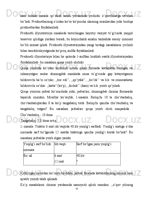 ham   bolalar   masala   qo’shish   amali   yordamida   yechishi   o’quvchilarga   ravshan
bo’ladi. Predmetlarning o’zidan ko’ra ko’pincha ularning   rasmlaridan   yoki   boshqa
predmetlardan   foydalaniladi.
Predmetli   illyustratsiya   masalada   tasvirlangan   hayotiy   vaziyat   to’g’risida   yaqqol
tasavvur  qilishga yordam  beradi, bu keyinchalik amalni  tanlashda  asosiy   moment
bo’lib xizmat qiladi. Predmetli illyustratsiyadan yangi turdagi masalalarni   yechish
bilan   tanishtirilayotganda   ko’proq   sinfda   foydalaniladi.
Predmetli   illyustratsiya   bilan   bir   qatorda   1-sinfdan   boshlab   seatik   illyustratsiyadan
foydalaniladi- bu masalani   qisqa yozib olishdir.
Qisqa   yozuvda   ko’zdan   kechirish   uchun   qulay   formada   kattaliklar   berilgan   va
izlanayotgan   sonlar   shuningdek   masalada   nima   to’g’risida   gap   ketayotganini
bildiruvchi  ba’zi  so’zlar, ,,bor  edi’’, ,,qo’ydik’’, ,,bo’ldi’’  va h.k. va munosabatni
bildiruvchi   so’zlar:   ,,katta’’(ko’p), ,,kichik’’   (kam) va   h.k. yozib   qo’yiladi.
Qisqa   yozuvni   jadval   ko’rinishida   yoki,   jadvalsiz,   shuningdek   chizma   formasida
bajarish   mumkin.   Misollar   ko’raylik,   1-masala:   Baliqchi   10   ta   cho’rtanbaliq,
cho’rtanbaliqlardan   8   ta   ko’p   tangabaliq   tutdi.   Baliqchi   qancha   cho’rtanbaliq   va
tangabaliq   tutgan?   Bu   masalani   jadvalsiz   qisqa   yozib   olish   maqsadida   :
Cho’rtanbaliq   -   10   dona
Tangabaliq   -?,8   dona   ortiq
2- masala. Traktor 6 soat ish vaqtida 48 litr yonilg’i sarfladi. Yonilg’i soatiga   o’sha
normada   sarf   bo’lganda   12   soatda   traktorga   qancha   yonlig’i   kerak   bo’ladi?   Bu
masalani   jadvalda   yozib   olgan yaxshi.
Yoqilg’i   sarf   bo’lish
normasi Ish   vaqti Sarf   bo’lgan   jami   yoqilg’i
Bir   xil 6 soat
12   soat 48   litr?
Keltirilgan   misoldan   ko’rinib   turibdiki,   jadval   formada   kattaliklarning   nomini   ham
ajratib   yozish   talab   qilinadi.
Ko’p   masalalarni   chizma   yordamida   namoyish   qilish   mumkin:   ,,o’quv   yilining
13