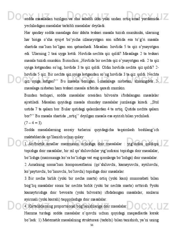 sodda   masaladan   tuzilgan   va   shu   sababli   ikki   yoki   undan   ortiq   amal   yordamida
yechiladigan   masalalar   tarkibli   masalalar   deyiladi.
Har  qanday sodda   masalaga   doir   ikkita   teskari   masala   tuzish   mumkinki,   ularning
har   biriga   o’sha   syujet   bo’yicha   izlanayotgan   son   sifatida   esa   to’g’ri   masala
shartida   ma’lum   bo’lgan   son   qatnashadi.   Masalan:   hovlida   5   ta   qiz   o’ynayotgan
edi.   Ularning   2   tasi   uyga   ketdi.   Hovlida   nechta   qiz   qoldi?   Masalaga   2   ta   teskari
masala tuzish mumkin. Birinchisi ,,Hovlida bir nechta qiz o’ynayotgan   edi. 2 ta qiz
uyiga ketgandan so’ng, hovlida 3 ta qiz qoldi. Oldin hovlida nechta   qiz qoldi?   2-
hovlida 5 qiz. Bir nechta qiz uyiga ketgandan so’ng hovlida 3 ta qiz   qoldi.   Nechta
qiz   uyiga   ketgan?’’   Bu   masala   berilgan   1-masalaga   nisbatan,   shuningdek   2-
masalaga   nisbatan ham   teskari masala sifatida   qarash mumkin.
Bundan   tashqari,   sodda   masalalar   orasidan   bilvosita   ifodalangan   masalalar
ajratiladi.   Masalan   quyidagi   masala   shunday   masalalar   jumlasiga   kiradi.   ,,Stol
ustida 7 ta qalam bor. Bular qutidagi qalamlardan 4 ta ortiq. Qutida nechta qalam
bor?’’   Bu   masala   shartida   ,,ortiq’’ deyilgan masala   esa ayirish   bilan yechiladi.
(7   –   4   =   3).
Sodda   masalalarning   asosiy   turlarini   quyidagicha   taqsimlash   boshlang’ich
maktablarida   qo’llanish   uchun   qulay:
1. Arifmetik   amallar   mazmunini   ochishga   doir   masalalar   :   yig’indini   qoldiqni
topishga doir masalalar, bir xil qo’shiluvchilar yig’indisini topishga doir masalalar,
bo’lishga   (mazmuniga   ko’ra   bo’lishga   vat   eng   qismlarga   bo’lishga)   doir   masalalar.
2. Amalning   noma’lum   komponentlarini   (qo’shiluvchi,   kamayuvchi,   ayriluvchi,
ko’paytuvchi, bo’linuvchi, bo’luvchi) topishga doir   masalalar.
3. Bir   necha   birlik   (yoki   bir   necha   marta)   ortiq   (yoki   kam)   munosabati   bilan
bog’liq   masalalar   sonni   bir   nechta   birlik   (yoki   bir   nechta   marta)   orttirish   9yoki
kamaytirishga   doir   bevosita   (yoki   bilvosita)   ifodalangan   masalalar,   sonlarni
ayirmali   (yoki   karrali)   taqqoslashga   doir   masalalar.
4. Kattaliklarning   proportsional   bog’lanishlariga   doir   masalalar.
Hamma   turdagi   sodda   masalalar   o’quvchi   uchun   quyidagi   maqsadlarda   kerak
bo’ladi: 1)   Matematik masalalning strukturasi (tarkibi) bilan tanishish, ya’ni uning
16 