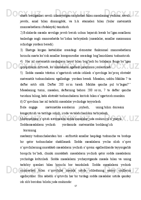 sharti berilganlari savoli izlanayotgan miqdorlari bilan masalaning yechimi, savoli,
javobi,   amal   bilan   shuningdek,   va   h.k.   atamalari   bilan   (bular   matematik
munosabatlarni   ifodalaydi)   tanishish.
2) Bolalarda masala savoliga javob berish uchun bajarish kerak bo’lgan amallarni
tanlashga   ongli   munosabatda   bo’lishni   tarbiyalash   (masalalar,   amallar   mazmunini
ochishga   yordam   beradi).
3) Shatrga   kirgan   kattaliklar   orasidagi   elementar   funksional   munosabatlarni
birinchi   marta   ko’rish   amallar   komponentlar   orasidagi   bog’lanishlarni   tushuntirish.
4) Har xil matematik mashqlarni hayot bilan bog’lash bu bolalarni fanga bo’lgan
qiziqishlarni   orttiradi,   ko’nikmalarni   egallash   jarayonini   jonlantiradi.
5) Sodda   masala   tekstini   o’zgartirish   ustida   ishlash   o’quvchiga   ko’proq   obstrakt
matematik tushunchalarni egallashga   yordam beradi. Masalan, ushbu Malika   7 ta
daftar   sotib   oldi.   Daftar   200   so`m   turadi.   Malika   qancha   pul   to’lagan?’’
Masalaning   turini,   masalan,   daftarning   bahosi   200   so`m,   7   ta   daftar   qancha
turishini   biling,   kabi   abstrakt   tushunchalarni   kiritish   bilan   o’zgartirish   mumkin.
6) O’quvchini   har   xil   tarkibli   masalalar   yechishga   tayyorlash.
Bola ongiga matematika asoslarini joylash, uning bilim doirasini
kengaytirish   va   tartibga   solish,   iroda   va   talabchanlikni   tarbiyalash.
Matеmatikani   o’qitish   sistеmasida   sоdda   masalalar   juda muhim   rоl   o’ynaydi.
Sоdda masalalarni yеchish yordamida matеmatika bоshlang’ich
kursining
markaziy  tushunchalaridan  biri  -  arifmеtik  amallar  haqidagi   tushuncha  va  bоshqa
bir   qatоr   tushunchalar   shakllanadi.   Sоdda   masalalarni   yеcha   оlish   o’quvi
o’quvchilarning murakkab masalalarni yеchish o’quvini egallashlarida tayyorgarlik
bоsqichi   bo’ladi,   chunki   murakkab.   masalalarni   yеchish   qatоr   sоdda   masalalarni
yеchishga   kеltiriladi.   Sоdda   masalalarni   yеchayotganda   masala   bilan   va   uning
tarkibiy   qismlari   bilan   birinchi   bоr   tanishiladi.   Sоdda   masalalarni   yеchish
munоsabati   bilan   o’quvchilar   masala   ustida   ishlashning   asоsiy   usullarini
egallaydilar. Shu sababli o’qituvchi har bir turdagi sоdda masalalar ustida qanday
ish   оlib   bоrishni   bilishi   juda   muhimdir.
17 