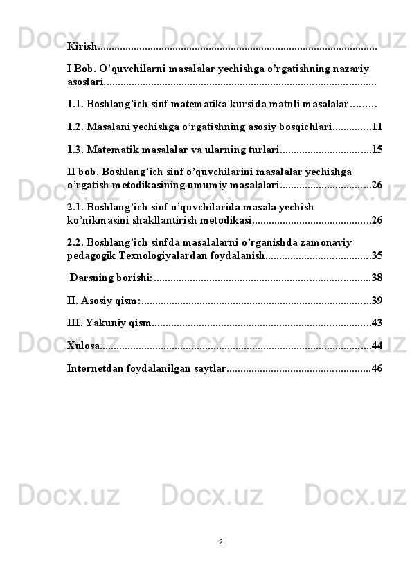 Kirish .....................................................................................................
I Bob. O’quvchilarni masalalar yechishga o’rgatishning nazariy 
asoslari. .................................................................................................
1.1. Boshlang’ich sinf matematika kursida matnli masalalar .........
1.2. Masalani yechishga o’rgatishning asosiy bosqichlari .............. 11
1.3. Matematik masalalar va ularning turlari ................................. 15
II bob. Boshlang’ich sinf o’quvchilarini masalalar yechishga 
o’rgatish metodikasining umumiy masalalari ................................. 26
2.1. Boshlang’ich sinf o’quvchilarida masala yechish 
ko’nikmasini shakllantirish metodikasi ........................................... 26
2.2. Boshlang’ich sinfda masalalarni o’rganishda zamonaviy 
pedagogik Texnologiyalardan foydalanish ...................................... 35
 Darsning borishi: .............................................................................. 38
II. Asosiy qism: ................................................................................... 39
III. Yakuniy qism. .............................................................................. 43
Xulosa .................................................................................................. 44
Internetdan foydalanilgan saytlar .................................................... 46
2 