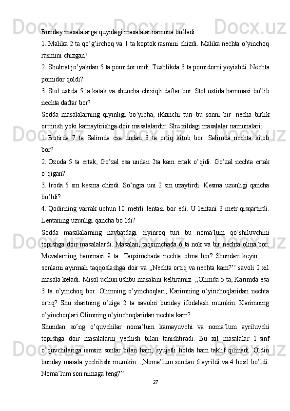 Bunday   masalalarga   quyidagi   masalalar   namuna   bo’ladi:
1. Malika   2 ta   qo’g’irchoq   va   1   ta koptok rasmini chizdi.   Malika   nechta   o’yinchoq
rasmini   chizgan?
2. Shuhrat jo’yakdan 5 ta pomidor uzdi. Tushlikda 3 ta pomidorni yeyishdi.   Nechta
pomidor qoldi?
3. Stol   ustida 5 ta katak va shuncha chiziqli daftar bor. Stol ustida hammasi   bo’lib
nechta   daftar   bor?
Sodda   masalalarning   qiyinligi   bo’yicha,   ikkinchi   turi   bu   sonni   bir   necha   birlik
orttirish   yoki   kamaytirishga   doir   masalalardir.   Shu   xildagi   masalalar   namunalari;
1. Botirda   7   ta   Salimda   esa   undan   3   ta   ortiq   kitob   bor.   Salimda   nechta   kitob
bor?
2. Ozoda   5   ta   ertak,   Go’zal   esa   undan   2ta   kam   ertak   o’qidi.   Go’zal   nechta   ertak
o’qigan?
3. Iroda   5   sm   kesma   chizdi.   So’ngra   uni   2   sm   uzaytirdi.   Kesma   uzunligi   qancha
bo’ldi?
4. Qodirning   varrak   uchun   10   metrli   lentasi   bor   edi.   U   lentani   3   metr   qisqartirdi.
Lentaning   uzunligi   qancha   bo’ldi?
Sodda   masalalarning   navbatdagi   qiyinroq   turi   bu   noma’lum   qo’shiluvchini
topishga doir masalalardi. Masalan, taqsimchada 6 ta nok va bir nechta olma bor.
Mevalarning   hammasi   9   ta.   Taqsimchada   nechta   olma   bor?   Shundan   keyin
sonlarni ayirmali taqqoslashga doir va ,,Nechta ortiq va nechta kam?’’ savoli 2 xil
masala keladi. Misol uchun ushbu masalani keltiramiz. ,,Olimda 5 ta, Karimda esa
3   ta   o’yinchoq   bor.   Olimning   o’yinchoqlari,   Karimning   o’yinchoqlaridan   nechta
ortiq?   Shu   shartning   o’ziga   2   ta   savolni   bunday   ifodalash   mumkin.   Karimning
o’yinchoqlari   Olimning   o’yinchoqlaridan   nechta   kam?
Shundan   so’ng   o’quvchilar   noma’lum   kamayuvchi   va   noma’lum   ayriluvchi
topishga   doir   masalalarni   yechish   bilan   tanishtiradi.   Bu   xil   masalalar   1-sinf
o’quvchilariga   ismsiz   sonlar   bilan   ham,   syujetli   holda   ham   taklif   qilinadi.   Oldin
bunday masala yechilishi mumkin. ,,Noma’lum sondan 6 ayrildi va 4 hosil bo’ldi.
Noma’lum   son   nimaga   teng?’’
27 