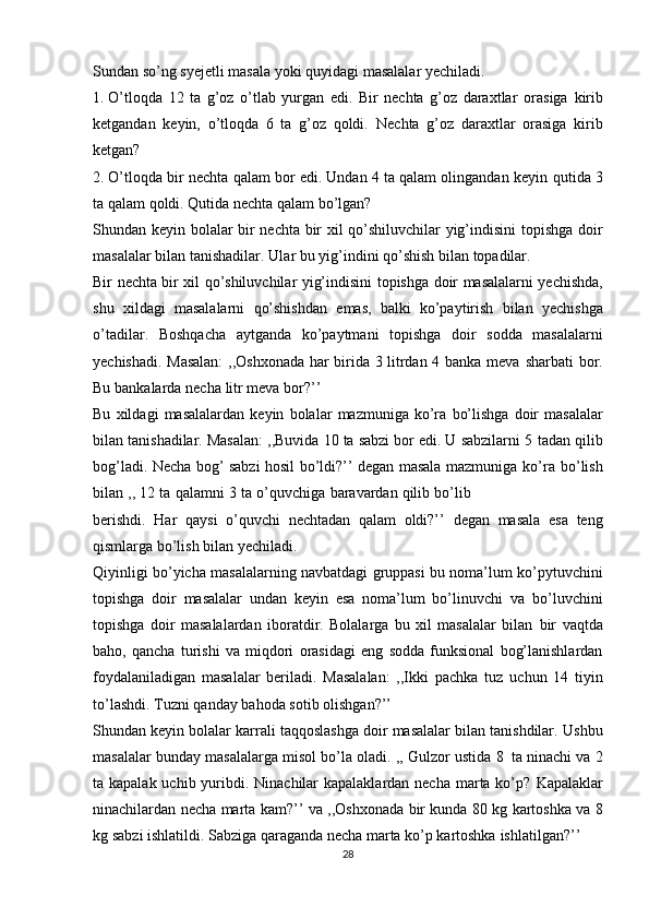 Sundan   so’ng   syejetli   masala   yoki   quyidagi   masalalar   yechiladi.
1. O’tloqda   12   ta   g’oz   o’tlab   yurgan   edi.   Bir   nechta   g’oz   daraxtlar   orasiga   kirib
ketgandan   keyin,   o’tloqda   6   ta   g’oz   qoldi.   Nechta   g’oz   daraxtlar   orasiga   kirib
ketgan?
2. O’tloqda bir nechta qalam bor edi. Undan 4 ta qalam olingandan keyin   qutida 3
ta qalam   qoldi.  Qutida   nechta qalam   bo’lgan?
Shundan keyin bolalar bir nechta bir xil qo’shiluvchilar  yig’indisini topishga   doir
masalalar   bilan   tanishadilar.   Ular   bu   yig’indini   qo’shish   bilan   topadilar.
Bir   nechta   bir   xil   qo’shiluvchilar   yig’indisini   topishga   doir   masalalarni   yechishda,
shu   xildagi   masalalarni   qo’shishdan   emas,   balki   ko’paytirish   bilan   yechishga
o’tadilar.   Boshqacha   aytganda   ko’paytmani   topishga   doir   sodda   masalalarni
yechishadi. Masalan:  ,,Oshxonada har birida 3 litrdan 4 banka meva   sharbati   bor.
Bu   bankalarda   necha   litr   meva   bor?’’
Bu   xildagi   masalalardan   keyin   bolalar   mazmuniga   ko’ra   bo’lishga   doir   masalalar
bilan tanishadilar. Masalan: ,,Buvida 10 ta sabzi bor edi. U sabzilarni 5   tadan qilib
bog’ladi. Necha bog’ sabzi hosil bo’ldi?’’ degan masala mazmuniga   ko’ra   bo’lish
bilan   ,,   12   ta   qalamni   3   ta   o’quvchiga   baravardan   qilib   bo’lib
berishdi.   Har   qaysi   o’quvchi   nechtadan   qalam   oldi?’’   degan   masala   esa   teng
qismlarga   bo’lish   bilan   yechiladi.
Qiyinligi   bo’yicha   masalalarning   navbatdagi   gruppasi   bu   noma’lum   ko’pytuvchini
topishga   doir   masalalar   undan   keyin   esa   noma’lum   bo’linuvchi   va   bo’luvchini
topishga   doir   masalalardan   iboratdir.   Bolalarga   bu   xil   masalalar   bilan   bir   vaqtda
baho,   qancha   turishi   va   miqdori   orasidagi   eng   sodda   funksional   bog’lanishlardan
foydalaniladigan   masalalar   beriladi.   Masalalan:   ,,Ikki   pachka   tuz   uchun   14   tiyin
to’lashdi.   Tuzni   qanday   bahoda   sotib   olishgan?’’
Shundan keyin bolalar karrali taqqoslashga doir masalalar bilan tanishdilar.   Ushbu
masalalar   bunday   masalalarga   misol bo’la   oladi.   ,,   Gulzor   ustida   8   ta   ninachi va 2
ta kapalak uchib yuribdi. Ninachilar kapalaklardan necha marta ko’p?   Kapalaklar
ninachilardan necha marta kam?’’ va   ,,Oshxonada bir kunda 80 kg   kartoshka va 8
kg sabzi ishlatildi. Sabziga qaraganda necha marta ko’p kartoshka   ishlatilgan?’’
28 