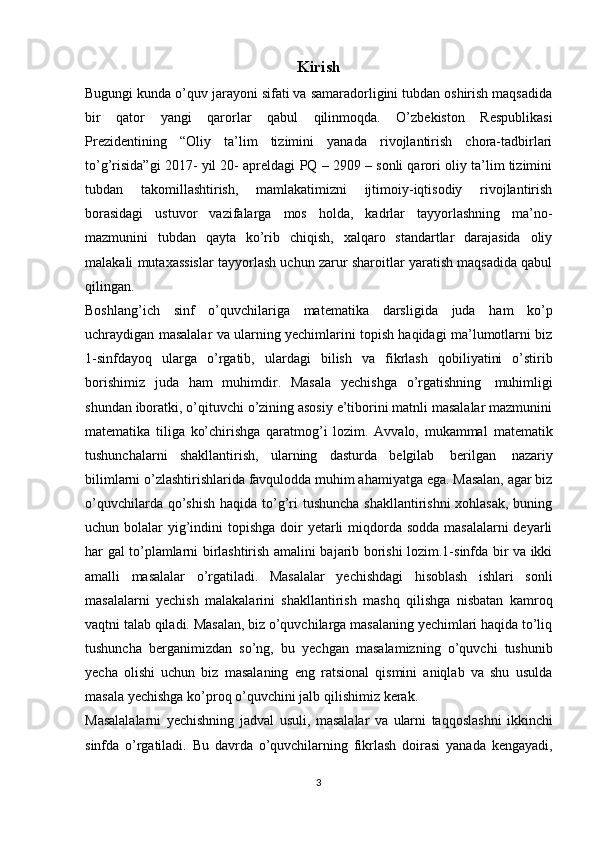 Kirish
Bugungi kunda o’quv jarayoni sifati va samaradorligini tubdan oshirish maqsadida
bir   qator   yangi   qarorlar   qabul   qilinmoqda.   O’zbekiston   Respublikasi
Prezidentining   “Oliy   ta’lim   tizimini   yanada   rivojlantirish   chora-tadbirlari
to’g’risida”gi 2017- yil 20- apreldagi PQ – 2909 – sonli qarori oliy ta’lim tizimini
tubdan   takomillashtirish,   mamlakatimizni   ijtimoiy-iqtisodiy   rivojlantirish
borasidagi   ustuvor   vazifalarga   mos   holda,   kadrlar   tayyorlashning   ma’no-
mazmunini   tubdan   qayta   ko’rib   chiqish,   xalqaro   standartlar   darajasida   oliy
malakali mutaxassislar tayyorlash uchun zarur sharoitlar yaratish maqsadida qabul
qilingan.
Boshlang’ich   sinf   o’quvchilariga   matematika   darsligida   juda   ham   ko’p
uchraydigan masalalar va ularning yechimlarini topish haqidagi ma’lumotlarni biz
1-sinfdayoq   ularga   o’rgatib,   ulardagi   bilish   va   fikrlash   qobiliyatini   o’stirib
borishimiz   juda   ham   muhimdir.   Masala   yechishga   o’rgatishning   muhimligi
shundan iboratki, o’qituvchi o’zining asosiy e’tiborini matnli masalalar mazmunini
matematika   tiliga   ko’chirishga   qaratmog’i   lozim.   Avvalo,   mukammal   matematik
tushunchalarni   shakllantirish,   ularning   dasturda   belgilab   berilgan   nazariy
bilimlarni o’zlashtirishlarida favqulodda muhim ahamiyatga ega. Masalan, agar biz
o’quvchilarda qo’shish  haqida to’g’ri  tushuncha shakllantirishni  xohlasak, buning
uchun bolalar   yig’indini  topishga  doir  yetarli  miqdorda sodda masalalarni  deyarli
har gal to’plamlarni birlashtirish amalini bajarib borishi lozim.1-sinfda bir va ikki
amalli   masalalar   o’rgatiladi.   Masalalar   yechishdagi   hisoblash   ishlari   sonli
masalalarni   yechish   malakalarini   shakllantirish   mashq   qilishga   nisbatan   kamroq
vaqtni talab qiladi. Masalan, biz o’quvchilarga masalaning yechimlari haqida to’liq
tushuncha   berganimizdan   so’ng,   bu   yechgan   masalamizning   o’quvchi   tushunib
yecha   olishi   uchun   biz   masalaning   eng   ratsional   qismini   aniqlab   va   shu   usulda
masala   yechishga   ko’proq   o’quvchini   jalb   qilishimiz   kerak.
Masalalalarni   yechishning   jadval   usuli,   masalalar   va   ularni   taqqoslashni   ikkinchi
sinfda   o’rgatiladi.   Bu   davrda   o’quvchilarning   fikrlash   doirasi   yanada   kengayadi,
3 