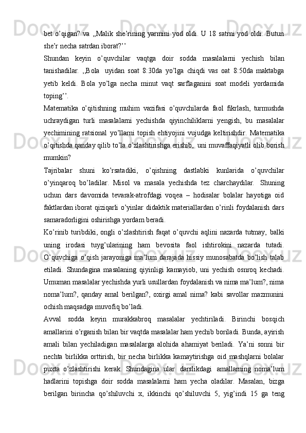 bet   o’qigan?   va   ,,Malik  she’rining  yarmini  yod  oldi.  U  18  satrni  yod  oldi.  Butun
she’r   necha   satrdan   iborat?’’
Shundan   keyin   o’quvchilar   vaqtga   doir   sodda   masalalarni   yechish   bilan
tanishadilar.   ,,Bola   uyidan   soat   8:30da   yo’lga   chiqdi   vas   oat   8:50da   maktabga
yetib   keldi.   Bola   yo’lga   necha   minut   vaqt   sarflaganini   soat   modeli   yordamida
toping’’.
Matematika   o’qitishning   muhim   vazifasi   o’quvchilarda   faol   fikrlash,   turmushda
uchraydigan   turli   masalalarni   yechishda   qiyinchiliklarni   yengish,   bu   masalalar
yechimining   ratsional   yo’llarni   topish   ehtiyojini   vujudga   keltirishdir.   Matematika
o’qitishda   qanday   qilib   to’la   o’zlashtirishga   erishib,   uni   muvaffaqiyatli   olib   borish
mumkin?
Tajribalar   shuni   ko’rsatadiki,   o’qishning   dastlabki   kunlarida   o’quvchilar
o’yinqaroq   bo’ladilar.   Misol   va   masala   yechishda   tez   charchaydilar.   Shuning
uchun   dars   davomida   tevarak-atrofdagi   voqea   –   hodisalar   bolalar   hayotiga   oid
faktlardan iborat qiziqarli o’yinlar didaktik materiallardan o’rinli foydalanish dars
samaradorligini   oshirishga   yordam   beradi.
Ko’rinib   turibdiki,   ongli   o’zlashtirish   faqat   o’quvchi   aqlini   nazarda   tutmay,   balki
uning   irodasi   tuyg’ularining   ham   bevosita   faol   ishtirokini   nazarda   tutadi.
O’quvchiga   o’qish   jarayoniga   ma’lum   darajada   hissiy   munosabatda   bo’lish   talab
etiladi.   Shundagina   masalaning   qiyinligi   kamayiob,   uni   yechish   osnroq   kechadi.
Umuman masalalar yechishda yurli usullardan foydalanish va nima ma’lum?, nima
noma’lum?,   qanday   amal   berilgan?,   oxirgi   amal   nima?   kabi   savollar   mazmunini
ochish   maqsadga   muvofiq   bo’ladi.
Avval   sodda   keyin   murakkabroq   masalalar   yechtiriladi.   Birinchi   bosqich
amallarini o’rganish bilan bir vaqtda masalalar ham yechib boriladi. Bunda, ayirish
amali   bilan   yechiladigan   masalalarga   alohida   ahamiyat   beriladi.   Ya’ni   sonni   bir
nechta   birlikka   orttirish,   bir   necha   birlikka   kamaytirishga   oid   mashqlarni   bolalar
puxta   o’zlashtirishi   kerak.   Shundagina   ular   darslikdagi   amallarning   noma’lum
hadlarini   topishga   doir   sodda   masalalarni   ham   yecha   oladilar.   Masalan,   bizga
berilgan   birincha   qo’shiluvchi   x,   ikkinchi   qo’shiluvchi   5,   yig’indi   15   ga   teng