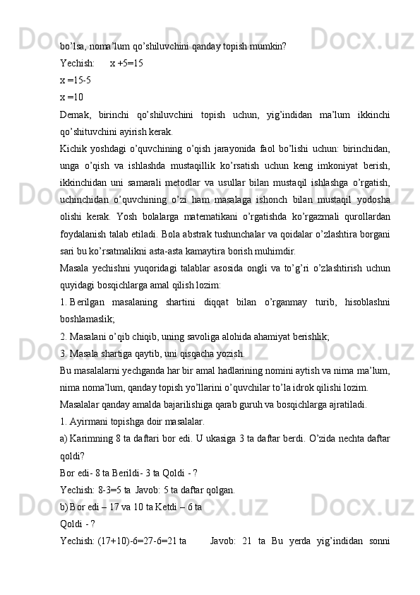 bo’lsa,   noma’lum   qo’shiluvchini   qanday   topish   mumkin?
Yechish: x   +5=15
x   =15-5
x   =10
Demak,   birinchi   qo’shiluvchini   topish   uchun,   yig’indidan   ma’lum   ikkinchi
qo’shituvchini ayirish   kerak.
Kichik   yoshdagi   o’quvchining   o’qish   jarayonida   faol   bo’lishi   uchun:   birinchidan,
unga   o’qish   va   ishlashda   mustaqillik   ko’rsatish   uchun   keng   imkoniyat   berish,
ikkinchidan   uni   samarali   metodlar   va   usullar   bilan   mustaqil   ishlashga   o’rgatish,
uchinchidan   o’quvchining   o’zi   ham   masalaga   ishonch   bilan   mustaqil   yodosha
olishi   kerak.   Yosh   bolalarga   matematikani   o’rgatishda   ko’rgazmali   qurollardan
foydalanish   talab   etiladi.   Bola   abstrak   tushunchalar   va   qoidalar   o’zlashtira   borgani
sari   bu   ko’rsatmalikni   asta-asta kamaytira   borish muhimdir.
Masala   yechishni   yuqoridagi   talablar   asosida   ongli   va   to’g’ri   o’zlashtirish   uchun
quyidagi   bosqichlarga   amal   qilish   lozim:
1. Berilgan   masalaning   shartini   diqqat   bilan   o’rganmay   turib,   hisoblashni
boshlamaslik;
2. Masalani   o’qib   chiqib,   uning   savoliga   alohida   ahamiyat   berishlik;
3. Masala   shartiga   qaytib,   uni   qisqacha   yozish.
Bu masalalarni yechganda har bir amal hadlarining nomini aytish va nima   ma’lum,
nima noma’lum, qanday topish yo’llarini o’quvchilar to’la idrok qilishi   lozim.
Masalalar   qanday   amalda   bajarilishiga   qarab   guruh   va   bosqichlarga   ajratiladi.
1. Ayirmani   topishga   doir   masalalar.
a) Karimning   8   ta   daftari   bor   edi.   U   ukasiga   3   ta   daftar   berdi.   O’zida   nechta   daftar
qoldi?
Bor edi- 8 ta   Berildi- 3 ta   Qoldi   -   ?
Yechish:   8-3=5   ta Javob:   5   ta   daftar   qolgan.
b) Bor edi – 17 va 10 ta   Ketdi   –   6   ta
Qoldi   -   ?
Yechish:   (17+10)-6=27-6=21   ta Javob:   21   ta   Bu   yerda   yig’indidan   sonni 