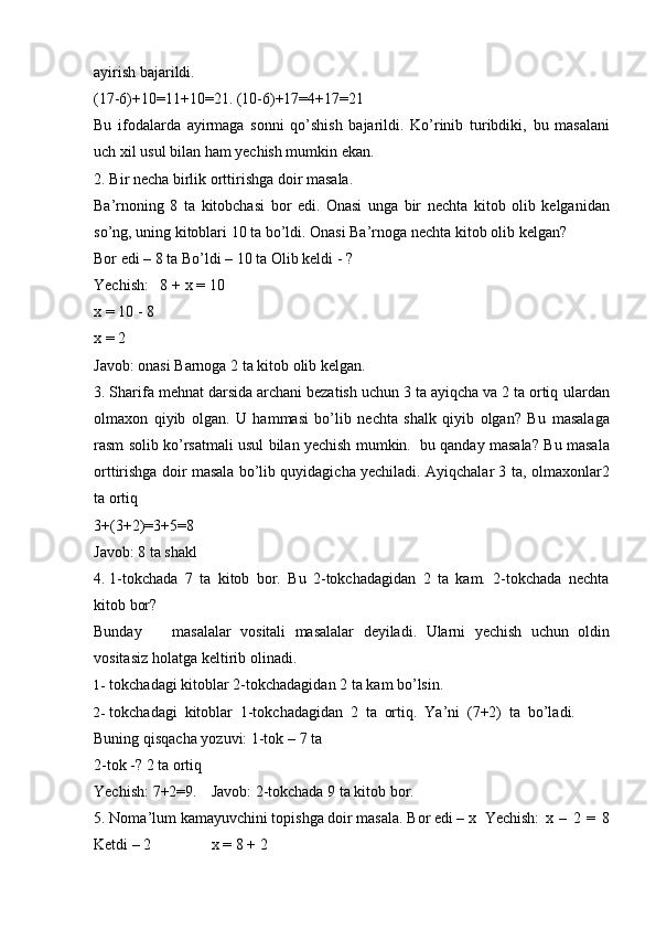 ayirish   bajarildi.
(17-6)+10=11+10=21.   (10-6)+17=4+17=21
Bu   ifodalarda   ayirmaga   sonni   qo’shish   bajarildi.   Ko’rinib   turibdiki,   bu   masalani
uch   xil   usul   bilan   ham   yechish   mumkin   ekan.
2. Bir   necha   birlik   orttirishga   doir   masala.
Ba’rnoning   8   ta   kitobchasi   bor   edi.   Onasi   unga   bir   nechta   kitob   olib   kelganidan
so’ng, uning kitoblari 10 ta bo’ldi. Onasi Ba’rnoga nechta kitob olib   kelgan?
Bor edi – 8 ta   Bo’ldi – 10 ta   Olib   keldi   -   ?
Yechish:   8   +   x   =   10
x   =   10   -   8
x   =   2
Javob:   onasi   Barnoga 2 ta   kitob olib kelgan.
3. Sharifa mehnat darsida archani bezatish uchun 3 ta ayiqcha va 2 ta ortiq   ulardan
olmaxon   qiyib   olgan.   U   hammasi   bo’lib   nechta   shalk   qiyib   olgan?   Bu   masalaga
rasm solib ko’rsatmali usul bilan yechish mumkin.   bu qanday masala?   Bu masala
orttirishga doir masala bo’lib quyidagicha yechiladi. Ayiqchalar 3 ta,   olmaxonlar2
ta   ortiq
3+(3+2)=3+5=8
Javob:   8   ta shakl
4. 1-tokchada   7   ta   kitob   bor.   Bu   2-tokchadagidan   2   ta   kam.   2-tokchada   nechta
kitob   bor?
Bunday masalalar   vositali   masalalar   deyiladi.   Ularni   yechish   uchun   oldin
vositasiz   holatga   keltirib   olinadi.
1- tokchadagi   kitoblar   2-tokchadagidan   2   ta   kam   bo’lsin.
2- tokchadagi   kitoblar   1-tokchadagidan   2   ta   ortiq.   Ya’ni   (7+2)   ta   bo’ladi.
Buning qisqacha yozuvi:   1-tok –   7 ta
2-tok   -?   2   ta   ortiq
Yechish:   7+2=9. Javob:   2-tokchada   9   ta   kitob   bor.
5. Noma’lum   kamayuvchini   topishga   doir   masala.   Bor   edi   –   x Yechish:   x   –   2   =   8
Ketdi –   2 x   =   8   +   2 