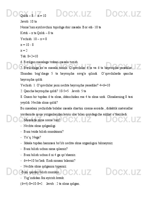 Qoldi   –   8 x   =   10
Javob:   10   ta
Noma’lum   ayriluvchini   topishga   doir   masala.   Bor   edi-   10   ta
Ketdi – x ta   Qoldi   –   8   ta
Yechish:   10 – x = 8
x   =   10   -   8
x   =   2
Tek:   8+2=10
6. Berilgan   masalaga   teskari   masala   tuzish.
7. Berilishiga   ko’ra   masala   tuzish.   O’quvchilar   4   ta   va   6   ta   bayroqcha   yasadilar.
Shundan   bog’chaga   5   ta   bayroqcha   sovg’a   qilindi.   O’quvchilarda   qancha
bayroqcha   qoldi.
Yechish:   1.   O’quvchilar   jami   nechta   bayroqcha   yasadilar?   4+6=10
2. Qancha bayroqcha qoldi?   10-5=5 Javob:   5   ta
8. Onam bir tupdan 6 ta olma, ikkinchidan esa 4 ta olma uzdi. Olmalarning 8   tasi
yeyildi.   Nechta   olma qoldi?
Bu   masalani   yechishda   bolalar   masala   shartini   sxema   asosida   ,   didaktik   materiallar
yordamida qisqa yozganlaridan keyin ular bilan quyidagicha suhbat   o’tkaziladi:
- Masalada   nima   noma’lum?
- Nechta   olma   qolganligi
- Buni   tezda   bilish   mumkinmi?
- Yo’q.   Nega?
- Ikkala   tupdan   hammasi   bo’lib   nechta   olma   uzganligini   bilmaymiz.
- Buni   bilish   uchun   nima   qilamiz?
- Buni   bilish uchun 6 ni   4 ga qo’shamiz.
- 6+4=10   bo’ladi.   Endi   nimani   bilamiz?
- Nechta   olma   qolganini   topamiz.
-Buni   qanday   bilish mumkin.
- Yig’indidan   8ni   ayirish   kerak.
(6+4)-8=10-8=2. Javob   :   2   ta   olma   qolgan. 