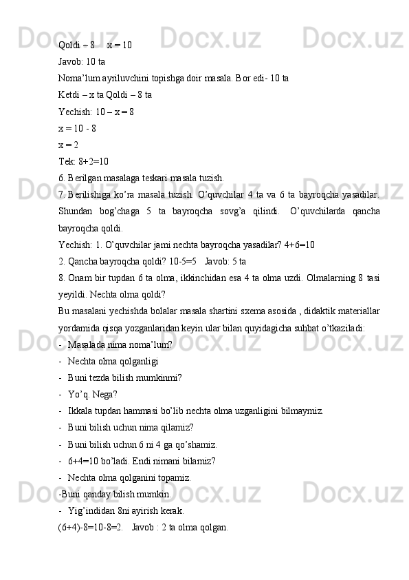 Qoldi   –   8 x   =   10
Javob:   10   ta
Noma’lum   ayriluvchini   topishga   doir   masala.   Bor   edi-   10   ta
Ketdi – x ta   Qoldi   –   8   ta
Yechish:   10 – x = 8
x   =   10   -   8
x   =   2
Tek:   8+2=10
6. Berilgan   masalaga   teskari   masala   tuzish.
7. Berilishiga   ko’ra   masala   tuzish.   O’quvchilar   4   ta   va   6   ta   bayroqcha   yasadilar.
Shundan   bog’chaga   5   ta   bayroqcha   sovg’a   qilindi.   O’quvchilarda   qancha
bayroqcha   qoldi.
Yechish:   1.   O’quvchilar   jami   nechta   bayroqcha   yasadilar?   4+6=10
2. Qancha bayroqcha qoldi?   10-5=5 Javob:   5   ta
8. Onam bir tupdan 6 ta olma, ikkinchidan esa 4 ta olma uzdi. Olmalarning 8   tasi
yeyildi.   Nechta   olma qoldi?
Bu   masalani   yechishda   bolalar   masala   shartini   sxema   asosida   ,   didaktik   materiallar
yordamida qisqa yozganlaridan keyin ular bilan quyidagicha suhbat   o’tkaziladi:
- Masalada   nima   noma’lum?
- Nechta   olma   qolganligi
- Buni   tezda   bilish   mumkinmi?
- Yo’q.   Nega?
- Ikkala   tupdan   hammasi   bo’lib   nechta   olma   uzganligini   bilmaymiz.
- Buni   bilish   uchun   nima   qilamiz?
- Buni   bilish uchun 6 ni   4 ga qo’shamiz.
- 6+4=10   bo’ladi.   Endi   nimani   bilamiz?
- Nechta   olma   qolganini   topamiz.
-Buni   qanday   bilish mumkin.
- Yig’indidan   8ni   ayirish   kerak.
(6+4)-8=10-8=2. Javob   :   2   ta   olma   qolgan.