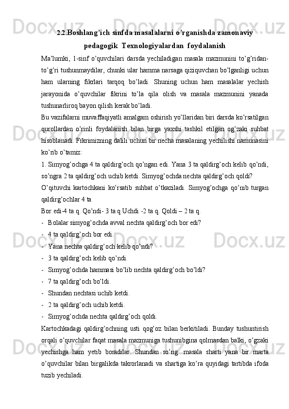 2.2. Boshlang’ich   sinfda   masalalarni   o’rganishda   zamonaviy
pedagogik   Texnologiyalardan   foydalanish
Ma’lumki,   1-sinf   o’quvchilari   darsda   yechiladigan   masala   mazmunini   to’g’ridan-
to’g’ri   tushunmaydilar,   chunki   ular   hamma   narsaga   qiziquvchan   bo’lganligi   uchun
ham   ularning   fikrlari   tarqoq   bo’ladi.   Shuning   uchun   ham   masalalar   yechish
jarayonida   o’quvchilar   fikrini   to’la   qila   olish   va   masala   mazmunini   yanada
tushunarliroq   bayon   qilish   kerak   bo’ladi.
Bu   vazifalarni   muvaffaqiyatli   amalgam   oshirish   yo’llaridan   biri   darsda   ko’rsatilgan
qurollardan   o’rinli   foydalanish   bilan   birga   yaxshi   tashkil   etilgan   og’zaki   suhbat
hisoblanadi.   Fikrimizning   dalili   uchun   bir   necha   masalaning   yechilishi   namunasini
ko’rib   o’tamiz:
1. Simyog’ochga 4 ta qaldirg’och qo’ngan edi. Yana 3 ta qaldirg’och kelib   qo’ndi,
so’ngra 2 ta qaldirg’och uchib ketdi.  Simyog’ochda nechta qaldirg’och   qoldi?
O’qituvchi   kartochkani   ko’rsatib   suhbat   o’tkaziladi.   Simyog’ochga   qo’nib   turgan
qaldirg’ochlar   4   ta
Bor edi-4 ta q.   Qo’ndi- 3 ta q   Uchdi -2   ta q.   Qoldi   –   2   ta   q.
- Bolalar   simyog’ochda   avval   nechta   qaldirg’och   bor   edi?
- 4   ta qaldirg’och   bor   edi.
- Yana   nechta   qaldirg’och   kelib   qo’ndi?
- 3   ta   qaldirg’och   kelib   qo’ndi.
- Simyog’ochda   hammasi   bo’lib   nechta   qaldirg’och   bo’ldi?
- 7   ta qaldirg’och   bo’ldi.
- Shundan   nechtasi   uchib   ketdi.
- 2   ta   qaldirg’och   uchib   ketdi.
- Simyog’ochda   nechta   qaldirg’och   qoldi.
Kartochkadagi   qaldirg’ochning   usti   qog’oz   bilan   berkitiladi.   Bunday   tushuntirish
orqali o’quvchilar faqat masala mazmuniga tushunibgina qolmasdan   balki,   o’gzaki
yechishga   ham   yetib   boradilar.   Shundan   so’ng   masala   sharti   yana   bir   marta
o’quvchilar   bilan birgalikda   takrorlanadi   va   shartiga   ko’ra   quyidagi   tartibda   ifoda
tuzib   yechiladi. 