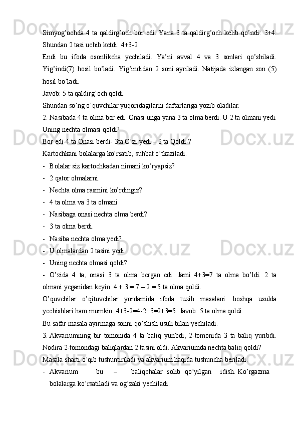 Simyog’ochda  4  ta  qaldirg’och  bor  edi.  Yana   3  ta  qaldirg’och  kelib  qo’ndi:   3+4.
Shundan   2   tasi   uchib   ketdi:   4+3-2
Endi   bu   ifoda   osonlikcha   yechiladi.   Ya’ni   avval   4   va   3   sonlari   qo’shiladi.
Yig’indi(7)   hosil   bo’ladi.   Yig’indidan   2   soni   ayriladi.   Natijada   izlangan   son   (5)
hosil   bo’ladi.
Javob:   5   ta qaldirg’och   qoldi.
Shundan   so’ng   o’quvchilar   yuqoridagilarni   daftarlariga   yozib   oladilar.
2. Nasibada 4 ta olma bor edi. Onasi unga yana 3 ta   olma berdi. U 2 ta olmani   yedi.
Uning   nechta   olmasi   qoldi?
Bor edi-4 ta   Onasi berdi- 3ta   O’zi yedi – 2 ta   Qoldi-?
Kartochkani   bolalarga   ko’rsatib,   suhbat   o’tkaziladi.
- Bolalar   siz   kartochkadan   nimani   ko’ryapsiz?
- 2   qator   olmalarni.
- Nechta   olma   rasmini   ko’rdingiz?
- 4   ta olma   va   3 ta olmani
- Nasibaga   onasi   nechta   olma   berdi?
- 3   ta   olma   berdi.
- Nasiba   nechta   olma   yedi?
- U olmalardan   2 tasini   yedi.
- Uning   nechta   olmasi   qoldi?
- O’zida   4   ta,   onasi   3   ta   olma   bergan   edi.   Jami   4+3=7   ta   olma   bo’ldi.   2   ta
olmani   yeganidan   keyin   4   +   3   =   7   –   2   =   5   ta   olma   qoldi.
O’quvchilar   o’qituvchilar   yordamida   ifoda   tuzib   masalani   boshqa   usulda
yechishlari   ham   mumkin.   4+3-2=4-2+3=2+3=5.   Javob:   5   ta   olma   qoldi.
Bu   safar   masala   ayirmaga   sonni   qo’shish   usuli   bilan   yechiladi.
3. Akvariumning   bir   tomonida   4   ta   baliq   yuribdi,   2-tomonida   3   ta   baliq   yuribdi.
Nodira 2-tomondagi baliqlardan 2 tasini oldi. Akvariumda nechta baliq   qoldi?
Masala   sharti   o’qib   tushuntiriladi   va   akvarium   haqida   tushuncha   beriladi.
- Akvarium bu – baliqchalar solib qo’yilgan idish. Ko’rgazma
bolalarga   ko’rsatiladi   va   og’zaki   yechiladi. 