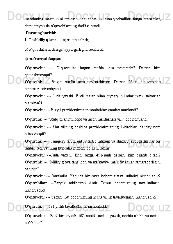 masalaning   mazmunini   tez  tushunadilar   va   uni   oson  yechadilar,   fanga   qizqadilar,
dars   jarayonida   o’quvchilarning faolligi   ortadi.
  Darsning borishi:
I. Tashkiliy   qism: a)   salomlashish;
b) o’quvchilarni   darsga   tayyorgarligini   tekshirish;
c) ma’naviyat   daqiqasi
O’qituvchi:   ---   O’quvchilar   bugun   sinfda   kim   navbatchi?   Darsda   kim
qatnashmayapti?
O’quvchi:   ---   Bugun   sinfda   men   navbatchiman.   Darsda   26   ta   o’quvchidan
hammasi   qatnashyapti.
O’qituvchi:   ---   Juda   yaxshi.   Endi   sizlar   bilan   siyosiy   bilimlarimizni   takrorlab
olamiz-a?!
O’qituvchi:   ---   Bu   yil   prezidentimiz   tomonlaridan   qanday   nomlandi?
O’quvchi:   ---   “Xalq   bilan   muloqot   va   inson   manfaatlari   yili”   deb   nomlandi.
O’qituvchi:   ---   Shu   yilning   boshida   prezidentimizning   1-kitoblari   qanday   nom
bilan   chiqdi?
O’quvchi:   ---“ Tanqidiy tahlil, qat’iy tartib intizom va shaxsiy javobgarlik har bir
rahbar   faoliyatining   kundalik   mezoni   bo’lishi   lozim”
O’qituvchi:   ---Juda   yaxshi.   Endi   bizga   451-sonli   qarorni   kim   eslatib   o’tadi?
O’quvchi:   ---   “Milliy   g’oya   targ’iboti   va   ma’naviy-   ma’rifiy   ishlar   samaradorligini
oshirish”.
O’qituvchi:   --- Barakalla. Yaqinda biz qaysi  bobomiz tavalludlarini nishonladik?
O’quvchilar:   ---Buyuk   sohibqiron   Amir   Temur   bobomizning   tavalludlarini
nishonladik!
O’qituvchi:   ---   Yaxshi,   Bu   bobomizning   necha   yillik   tavalludlarini   nishonladik?
O’quvchi:   ---   681   yillik   tavalludlarini   nishonladik!
O’qituvchi: ---   Endi   kim   aytadi,   681   sonida   nechta   yuzlik,   nechta   o’nlik   va   nechta
birlik   bor? 