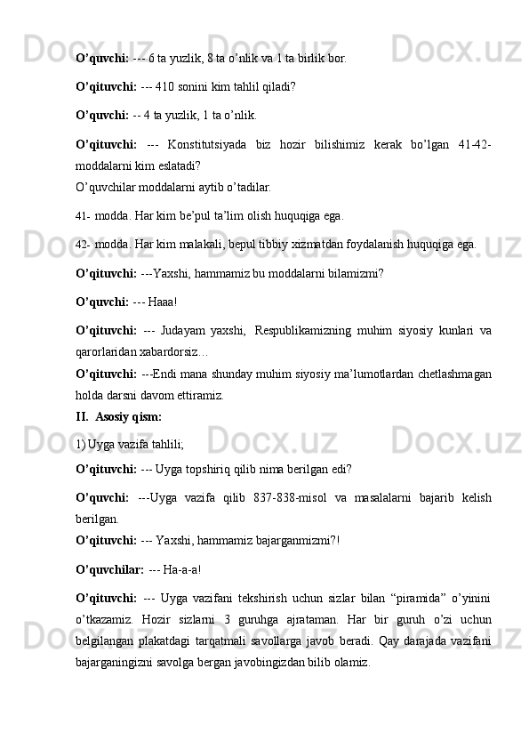 O’quvchi:   ---   6   ta   yuzlik,   8   ta   o’nlik   va   1   ta   birlik   bor.
O’qituvchi:   ---   410 sonini   kim   tahlil   qiladi?
O’quvchi:  --   4 ta yuzlik, 1   ta o’nlik.
O’qituvchi:   ---   Konstitutsiyada   biz   hozir   bilishimiz   kerak   bo’lgan   41-42-
moddalarni   kim   eslatadi?
O’quvchilar   moddalarni   aytib   o’tadilar.
41- modda.   Har   kim   be’pul   ta’lim   olish   huquqiga   ega.
42- modda.   Har   kim   malakali,   bepul   tibbiy   xizmatdan   foydalanish   huquqiga   ega.
O’qituvchi:   ---Yaxshi,   hammamiz   bu   moddalarni   bilamizmi?
O’quvchi:   ---   Haaa!
O’qituvchi:   ---   Judayam   yaxshi,   Respublikamizning   muhim   siyosiy   kunlari   va
qarorlaridan   xabardorsiz…
O’qituvchi:   ---Endi   mana   shunday   muhim   siyosiy   ma’lumotlardan   chetlashmagan
holda darsni   davom   ettiramiz.
II. Asosiy   qism:
1) Uyga   vazifa   tahlili;
O’qituvchi:   ---   Uyga   topshiriq qilib   nima berilgan   edi?
O’quvchi:   ---Uyga   vazifa   qilib   837-838-misol   va   masalalarni   bajarib   kelish
berilgan.
O’qituvchi:   ---   Yaxshi, hammamiz   bajarganmizmi?!
O’quvchilar:   ---   Ha-a-a!
O’qituvchi:   ---   Uyga   vazifani   tekshirish   uchun   sizlar   bilan   “piramida”   o’yinini
o’tkazamiz.   Hozir   sizlarni   3   guruhga   ajrataman.   Har   bir   guruh   o’zi   uchun
belgilangan   plakatdagi   tarqatmali   savollarga   javob   beradi.   Qay   darajada   vazifani
bajarganingizni   savolga bergan   javobingizdan bilib olamiz. 