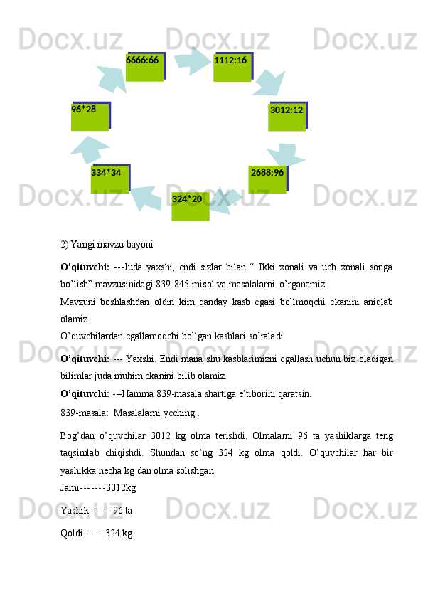 2) Yangi   mavzu   bayoni
O’qituvchi:   ---Juda   yaxshi,   endi   sizlar   bilan   “   Ikki   xonali   va   uch   xonali   songa
bo’lish”   mavzusinidagi   839-845-misol   va   masalalarni   o’rganamiz.
Mavzuni   boshlashdan   oldin   kim   qanday   kasb   egasi   bo’lmoqchi   ekanini   aniqlab
olamiz.
O’quvchilardan   egallamoqchi   bo’lgan   kasblari   so’raladi.
O’qituvchi:   ---   Yaxshi.   Endi   mana   shu   kasblarimizni   egallash   uchun   biz   oladigan
bilimlar juda   muhim   ekanini   bilib olamiz.
O’qituvchi:   ---Hamma   839-masala   shartiga   e’tiborini   qaratsin.
839-masala:   Masalalarni   yeching   .
Bog’dan   o’quvchilar   3012   kg   olma   terishdi.   Olmalarni   96   ta   yashiklarga   teng
taqsimlab   chiqishdi.   Shundan   so’ng   324   kg   olma   qoldi.   O’quvchilar   har   bir
yashikka   necha   kg   dan   olma   solishgan.
Jami - - - - - - - 3012kg
Yashik ------- 96   ta
Qoldi ------ 324   kg 6666:66 1112:16
96*28
3012:12
334*34
324*20 2688:96 