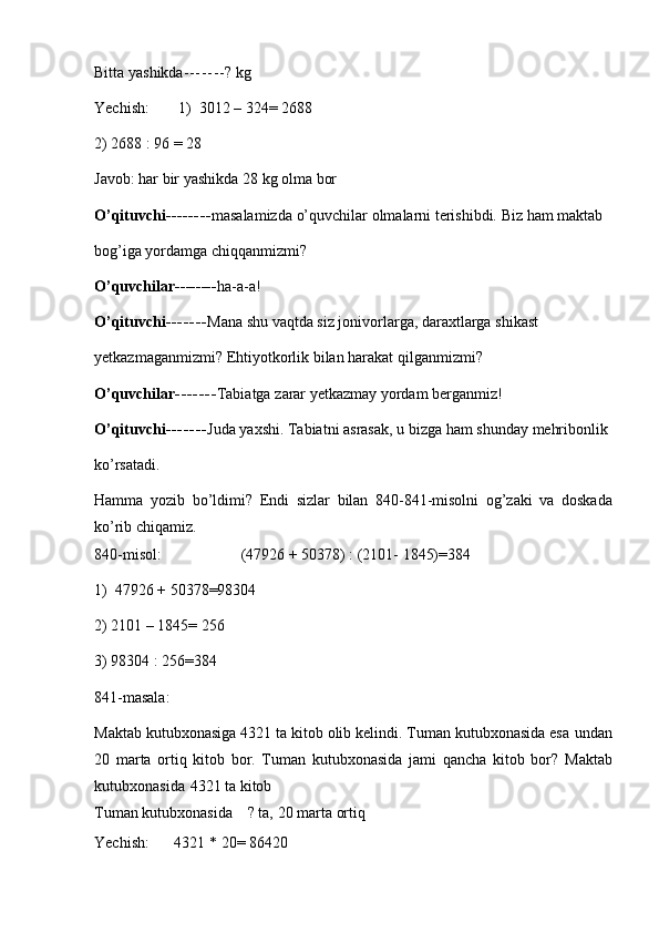 Bitta   yashikda - - - - - - - ?   kg
Yechish: 1)   3012   –   324=   2688
2)   2688   :   96   =   28
Javob:   har   bir   yashikda   28   kg   olma   bor
O’qituvchi -------- masalamizda   o’quvchilar   olmalarni   terishibdi.   Biz   ham   maktab
bog’iga   yordamga   chiqqanmizmi?
O’quvchilar -------- ha-a-a!
O’qituvchi - - - - - - - Mana   shu   vaqtda   siz   jonivorlarga,   daraxtlarga   shikast
yetkazmaganmizmi?   Ehtiyotkorlik   bilan   harakat   qilganmizmi?
O’quvchilar - - - - - - - Tabiatga   zarar   yetkazmay   yordam   berganmiz!
O’qituvchi - - - - - - - Juda   yaxshi.   Tabiatni   asrasak,   u   bizga   ham   shunday   mehribonlik
ko’rsatadi.
Hamma   yozib   bo’ldimi?   Endi   sizlar   bilan   840-841-misolni   og’zaki   va   doskada
ko’rib   chiqamiz.
840-misol: (47926   +   50378)   :   (2101-   1845)=384
1)   47926   +   50378=98304
2)   2101 –   1845= 256
3)   98304 :   256=384
841-masala:
Maktab kutubxonasiga 4321 ta kitob olib kelindi. Tuman kutubxonasida esa   undan
20   marta   ortiq   kitob   bor.   Tuman   kutubxonasida   jami   qancha   kitob   bor?   Maktab
kutubxonasida   4321   ta kitob
Tuman   kutubxonasida     ?   ta,   20   marta   ortiq
Yechish: 4321   *   20=   86420