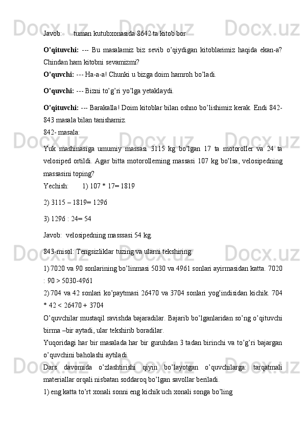 Javob: tuman   kutubxonasida   8642   ta   kitob   bor
O’qituvchi:   ---   Bu   masalamiz   biz   sevib   o’qiydigan   kitoblarimiz   haqida   ekan-a?
Chindan ham   kitobni   sevamizmi?
O’quvchi:   ---   Ha-a-a!   Chunki   u   bizga   doim   hamroh   bo’ladi.
O’quvchi:   ---   Bizni   to’g’ri   yo’lga   yetaklaydi.
O’qituvchi:  --- Barakalla! Doim kitoblar bilan oshno bo’lishimiz kerak.   Endi   842-
843   masala   bilan   tanishamiz.
842-   masala:
Yuk   mashinasiga   umumiy   massasi   3115   kg   bo’lgan   17   ta   motoroller   va   24   ta
velosiped   ortildi.   Agar   bitta   motorollerning   massasi   107   kg   bo’lsa,  velosipedning
massasini   toping?
Yechish: 1) 107 *   17= 1819
2)   3115   –   1819=   1296
3)   1296   :   24=   54
Javob:   velosipedning   masssasi   54   kg.
843-misol:   Tengsizliklar   tuzing   va   ularni   tekshiring:
1) 7020   va   90   sonlarining   bo’linmasi   5030   va   4961   sonlari   ayirmasidan   katta.   7020
:   90 > 5030-4961
2) 704   va   42   sonlari   ko’paytmasi   26470   va   3704   sonlari   yog’indisidan   kichik.   704
*   42 < 26470   +   3704
O’quvchilar   mustaqil   ravishda   bajaradilar. Bajarib   bo’lganlaridan   so’ng   o’qituvchi
birma   –bir   aytadi,   ular   tekshirib   boradilar.
Yuqoridagi har bir masalada har bir guruhdan 3 tadan birinchi va to’g’ri bajargan
o’quvchini   baholashi   aytiladi.
Dars   davomida   o’zlashtirishi   qiyin   bo’layotgan   o’quvchilarga:   tarqatmali
materiallar orqali nisbatan   soddaroq bo’lgan   savollar beriladi.
1) eng   katta to’rt   xonali   sonni   eng   kichik uch xonali   songa   bo’ling 