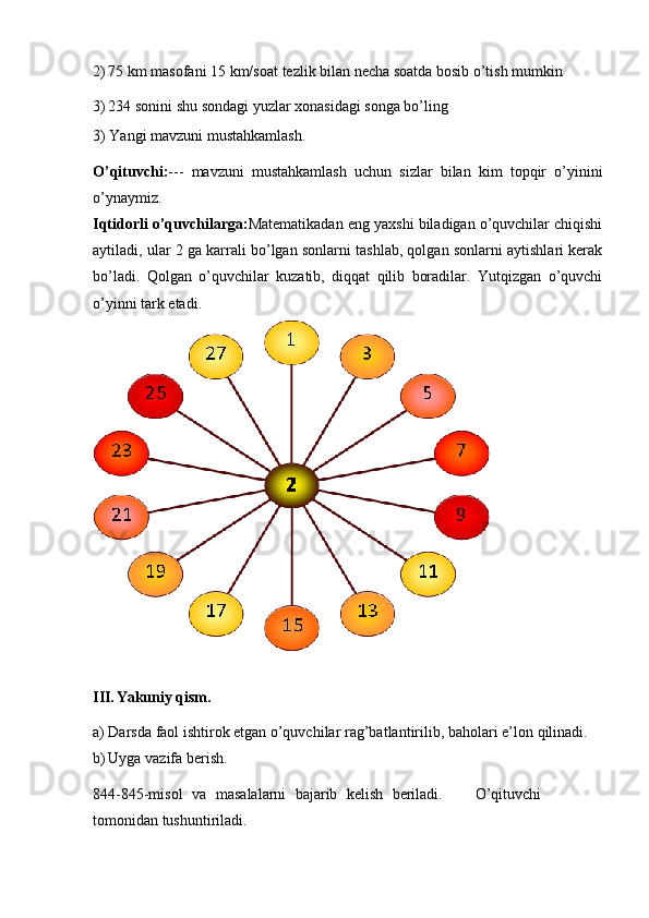 2) 75   km   masofani   15   km/soat   tezlik   bilan   necha   soatda   bosib   o’tish   mumkin
3) 234   sonini   shu   sondagi   yuzlar xonasidagi   songa bo’ling
3)   Yangi   mavzuni   mustahkamlash.
O’qituvchi: ---   mavzuni   mustahkamlash   uchun   sizlar   bilan   kim   topqir   o’yinini
o’ynaymiz.
Iqtidorli o’quvchilarga: Matematikadan eng yaxshi biladigan o’quvchilar chiqishi
aytiladi, ular 2 ga karrali bo’lgan sonlarni tashlab, qolgan sonlarni aytishlari kerak
bo’ladi.   Qolgan   o’quvchilar   kuzatib,   diqqat   qilib   boradilar.   Yutqizgan   o’quvchi
o’yinni   tark   etadi.
III. Yakuniy   qism.
a) Darsda   faol   ishtirok   etgan   o’quvchilar   rag’batlantirilib,   baholari   e’lon   qilinadi.
b) Uyga   vazifa   berish.
844-845-misol   va   masalalarni   bajarib   kelish   beriladi. O’qituvchi
tomonidan   tushuntiriladi. 