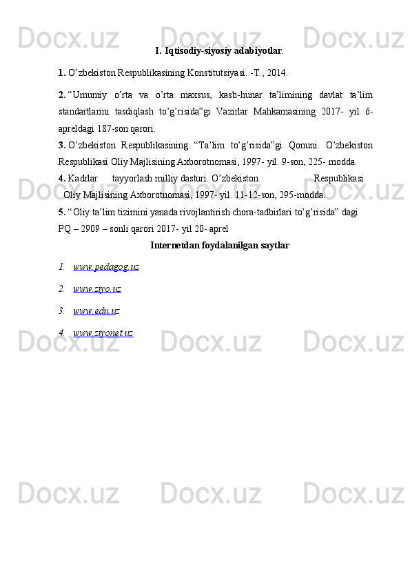 I. Iqtisodiy-siyosiy   adabiyotlar .
1. O’zbekiston   Respublikasining   Konstitutsiyasi.   -T.,   2014.
2. “Umumiy   o’rta   va   o’rta   maxsus,   kasb-hunar   ta’limining   davlat   ta’lim
standartlarini   tasdiqlash   to’g’risida”gi   Vazirlar   Mahkamasining   2017-   yil   6-
apreldagi   187-son   qarori.
3. O’zbekiston   Respublikasining   “Ta’lim   to’g’risida”gi   Qonuni.   O’zbekiston
Respublikasi Oliy Majlisining Axborotnomasi, 1997- yil. 9-son, 225-   modda.
4. Kadrlar tayyorlash milliy dasturi. O’zbekiston  Respublikasi
Oliy   Majlisining   Axborotnomasi,   1997-   yil.   11-12-son,   295-modda.
5. “Oliy ta’lim   tizimini   yanada   rivojlantirish chora-tadbirlari   to’g’risida”   dagi  
PQ   –   2909   –   sonli   qarori   2017-   yil   20-   aprel
Internetdan   foydalanilgan   saytlar
1. www.pedagog.uz   
2. www.ziyo.uz   
3. www.edu.u    z
4. www.ziyonet.uz    