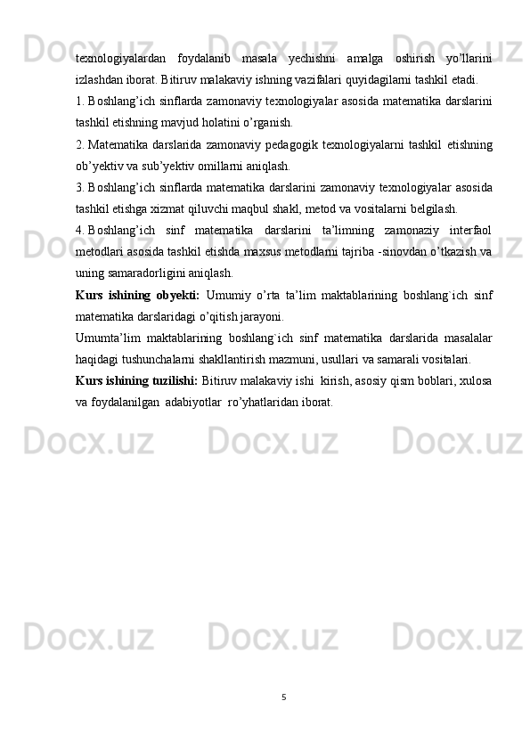 texnologiyalardan   foydalanib   masala   yechishni   amalga   oshirish   yo’llarini
izlashdan   iborat.   Bitiruv   malakaviy   ishning   vazifalari   quyidagilarni   tashkil   etadi.
1. Boshlang’ich sinflarda   zamonaviy texnologiyalar asosida   matematika   darslarini
tashkil   etishning   mavjud   holatini   o’rganish.
2. Matematika   darslarida   zamonaviy   pedagogik   texnologiyalarni   tashkil   etishning
ob’yektiv   va   sub’yektiv   omillarni   aniqlash.
3. Boshlang’ich sinflarda matematika darslarini zamonaviy texnologiyalar   asosida
tashkil   etishga   xizmat   qiluvchi   maqbul   shakl,   metod   va   vositalarni   belgilash.
4. Boshlang’ich   sinf   matematika   darslarini   ta’limning   zamonaziy   interfaol
metodlari asosida tashkil etishda maxsus metodlarni tajriba -sinovdan o’tkazish va
uning   samaradorligini   aniqlash.
Kurs   ishining   obyekti:   Umumiy   o’rta   ta’lim   maktablarining   boshlang`ich   sinf
matematika   darslaridagi   o’qitish   jarayoni.
Umumta’lim   maktablarining   boshlang`ich   sinf   matematika   darslarida   masalalar
haqidagi tushunchalarni shakllantirish   mazmuni,   usullari   va   samarali   vositalari.
Kurs   ishining   tuzilishi:   Bitiruv   malakaviy   ishi   kirish,   asosiy   qism   boblari,   xulosa
va   foydalanilgan   adabiyotlar   ro’yhatlaridan   iborat.
5 