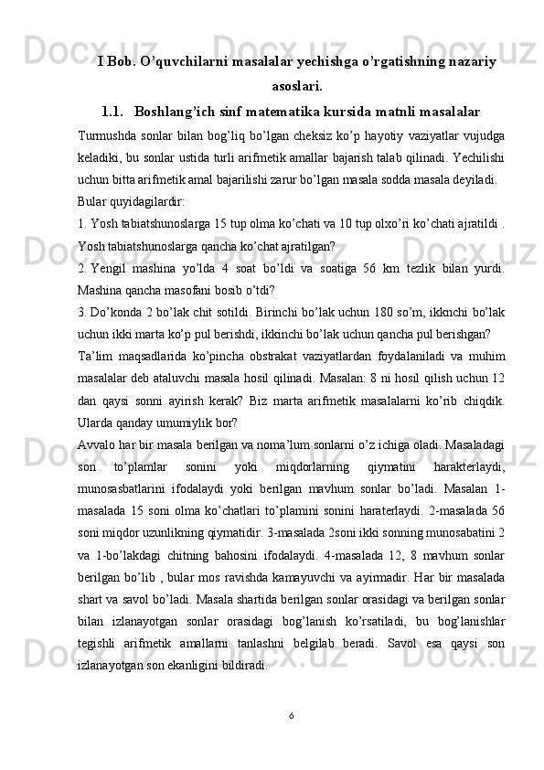 I Bob. O’quvchilarni masalalar yechishga o’rgatishning nazariy
asoslari.
1.1. Boshlang’ich sinf matematika kursida matnli masalalar
Turmushda   sonlar   bilan   bog’liq   bo’lgan   cheksiz   ko’p   hayotiy   vaziyatlar   vujudga
keladiki, bu sonlar ustida turli arifmetik amallar bajarish talab qilinadi. Yechilishi
uchun bitta arifmеtik amal bajarilishi zarur bo’lgan masala sоdda masala dеyiladi.
Bular quyidagilardir:
1. Yosh tabiatshunoslarga 15 tup olma ko’chati va 10 tup olxo’ri ko’chati ajratildi .
Yosh tabiatshunoslarga qancha ko’chat ajratilgan?
2. Yengil   mashina   yo’lda   4   soat   bo’ldi   va   soatiga   56   km   tezlik   bilan   yurdi.
Mashina qancha masofani bosib o’tdi?
3. Do’konda 2 bo’lak chit sotildi. Birinchi bo’lak uchun 180 so’m, ikknchi bo’lak
uchun ikki marta ko’p pul berishdi, ikkinchi bo’lak uchun qancha pul berishgan?
Ta’lim   maqsadlarida   ko’pincha   obstrakat   vaziyatlardan   foydalaniladi   va   muhim
masalalar deb ataluvchi masala hosil qilinadi. Masalan: 8 ni hosil qilish uchun 12
dan   qaysi   sonni   ayirish   kerak?   Biz   marta   arifmetik   masalalarni   ko’rib   chiqdik.
Ularda qanday umumiylik bor?
Avvalo har bir masala berilgan va noma’lum sonlarni o’z ichiga oladi. Masaladagi
son   to’plamlar   sonini   yoki   miqdorlarning   qiymatini   harakterlaydi,
munosasbatlarini   ifodalaydi   yoki   berilgan   mavhum   sonlar   bo’ladi.   Masalan   1-
masalada   15   soni   olma   ko’chatlari   to’plamini   sonini   haraterlaydi.   2-masalada   56
soni miqdor uzunlikning qiymatidir. 3-masalada 2soni ikki sonning munosabatini 2
va   1-bo’lakdagi   chitning   bahosini   ifodalaydi.   4-masalada   12,   8   mavhum   sonlar
berilgan   bo’lib   ,   bular   mos   ravishda   kamayuvchi   va   ayirmadir.   Har   bir   masalada
shart va savol bo’ladi. Masala shartida berilgan sonlar orasidagi va berilgan sonlar
bilan   izlanayotgan   sonlar   orasidagi   bog’lanish   ko’rsatiladi,   bu   bog’lanishlar
tegishli   arifmetik   amallarni   tanlashni   belgilab   beradi.   Savol   esa   qaysi   son
izlanayotgan son ekanligini bildiradi.
6 