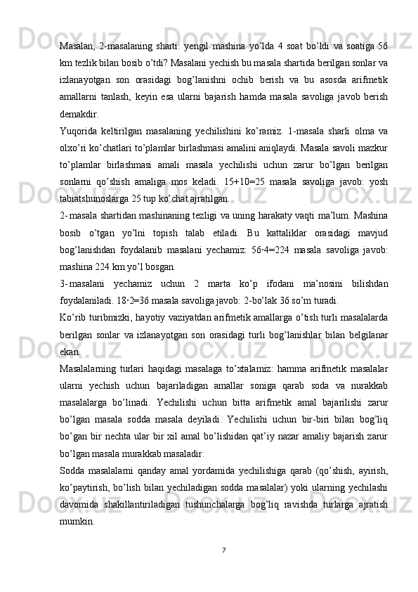 Masalan,   2-masalaning   sharti:   yengil   mashina   yo’lda   4   soat   bo’ldi   va   soatiga   56
km tezlik bilan bosib o’tdi? Masalani yechish bu masala shartida berilgan sonlar va
izlanayotgan   son   orasidagi   bog’lanishni   ochib   berish   va   bu   asosda   arifmetik
amallarni   tanlash,   keyin   esa   ularni   bajarish   hamda   masala   savoliga   javob   berish
demakdir.
Yuqorida   keltirilgan   masalaning   yechilishini   ko’ramiz.   1-masala   sharli   olma   va
olxo’ri ko’chatlari to’plamlar birlashmasi amalini aniqlaydi. Masala savoli mazkur
to’plamlar   birlashmasi   amali   masala   yechilishi   uchun   zarur   bo’lgan   berilgan
sonlarni   qo’shish   amaliga   mos   keladi.   15+10=25   masala   savoliga   javob:   yosh
tabiatshunoslarga 25 tup ko’chat ajratilgan.
2- masala shartidan mashinaning tezligi va uning harakaty vaqti ma’lum. Mashina
bosib   o’tgan   yo’lni   topish   talab   etiladi.   Bu   kattaliklar   orasidagi   mavjud
bog’lanishdan   foydalanib   masalani   yechamiz:   56∙4=224   masala   savoliga   javob:
mashina 224 km yo’l bosgan.
3- masalani   yechamiz   uchun   2   marta   ko’p   ifodani   ma’nosini   bilishdan
foydalaniladi. 18∙2=36 masala savoliga javob: 2-bo’lak 36 so’m turadi.
Ko’rib turibmizki, hayotiy vaziyatdan arifmetik amallarga o’tish turli masalalarda
berilgan   sonlar   va   izlanayotgan   son   orasidagi   turli   bog’lanishlar   bilan   belgilanar
ekan.
Masalalarning   turlari   haqidagi   masalaga   to’xtalamiz:   hamma   arifmetik   masalalar
ularni   yechish   uchun   bajariladigan   amallar   soniga   qarab   soda   va   nurakkab
masalalarga   bo’linadi.   Yechilishi   uchun   bitta   arifmetik   amal   bajarilishi   zarur
bo’lgan   masala   sodda   masala   deyiladi.   Yechilishi   uchun   bir-biri   bilan   bog’liq
bo’gan   bir  nechta  ular  bir   xil  amal   bo’lishidan   qat’iy  nazar  amaliy  bajarish   zarur
bo’lgan masala murakkab masaladir.
Sodda   masalalarni   qanday   amal   yordamida   yechilishiga   qarab   (qo’shish,   ayirish,
ko’paytirish, bo’lish bilan yechiladigan sodda masalalar) yoki  ularning yechilashi
davomida   shakillantiriladigan   tushunchalarga   bog’liq   ravishda   turlarga   ajratish
mumkin.
7 