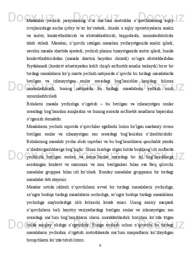 Masalalar   yechish   jarayonining   o’zi   ma’lum   metodika   o’quvchilarning   aqliy
rivojlanishiga   ancha   ijobiy   ta’sir   ko’rsatadi,   chunki   u   aqliy   operatsiyalarni   analiz
va   sintez,   konkretlashtirish   va   abstraklashtirish,   taqqoslashi,   umumlashtirilishi
talab   etiladi.   Masalan,   o’quvchi   istalgan   masalani   yechayotganida   analiz   qiladi,
savolni masala shartida ajratadi, yechish planini tuzayotganida sintez qiladi, bunda
konkretlashtirishdan   (masala   shartini   hayolan   chizadi)   so’ngra   abstraklashdan
foydalanadi (konkret situatsiyadan kelib chiqib arifmetik amalni tanlaydi) biror bir
turdagi masalalarni ko’p marta yechish natijasida o’quvchi bu turdagi masalalarda
berilgan   va   izlanayotgan   sonlar   orasidagi   bog’lanishlar   haqidagi   bilimni
umumlashtiradi,   buning   natijasida   bu   turdagi   masalalarni   yechish   usuli
umumlashtiriladi.
Bolalarni   masala   yechishga   o’rgatish   –   bu   berilgan   va   izlanayotgan   sonlar
orasidagi bog’lanishni aniqlashni va buning asosida arifmetik amallarni bajarishni
o’rganish demakdir.
Masalalarni  yechish  uquvida  o’quvchilar  egallashi  lozim  bo’lgan markaziy zveno
berilgan   sonlar   va   izlanayotgan   son   orasidagi   bog’lanishni   o’zlashtirishdir.
Bolalarning masalalr  yecha  olish  uquvlari  va  bu bog’lanishlarni  qanchalik  yaxshi
o’zlashtirganliklariga bog’liqdir. Shuni hisobga olgan holda boshlang’ich sinflarda
yechilishi   berilgan   sonlari   va   noma’lumlar   orasidagi   bir   xil   bog’lanishlarga
asoslangan   konkret   va   mazmuni   va   soni   berilganlari   bilan   esa   farq   qiluvchi
masalalar   gruppasi   bilan   ish   ko’riladi.   Bunday   masalalar   gruppasini   bir   turdagi
masalalar deb ataymiz.
Masalar   ustida   ishlash   o’quvchilarni   avval   bir   turdagi   masalalarni   yechishga,
so’ngra boshqa turdagi masalalarni uechishga, so’ngra boshqa turdagi masalalarni
yechishga   majburlashga   olib   kelinishi   kerak   emas.   Uning   asosiy   maqsadi
o’quvchilarni   turli   hayotiy   vaziyatlardagi   berilgan   sonlar   va   izlanayotgan   son
orasidagi   ma’lum   bog’lanishlarni   ularni   murakkablashib   borishini   ko’zda   titgan
holda   aniqlay   olishga   o’rgatishdir.   Bunga   erishish   uchun   o’qituvchi   bu   turdagi
masalalarni   yechishni   o’rgatish   metodikasida   ma’lum   maqsadlarni   ko’zlaydigan
bosqichlarni ko’zda tutish lozim.
8 