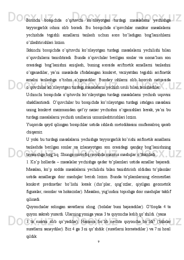 Birinchi   bosqichda   o’qituvchi   ko’rilayotgan   turdagi   masalalarni   yechishga
tayyorgarlik   ishini   olib   boradi.   Bu   bosqichda   o’quvchilar   mazkur   masalalarni
yechishda   tegishli   amallarni   tanlash   uchun   asos   bo’ladigan   bog’lanishlarni
o’zlashtirishlari lozim.
Ikkinchi   bosqichda   o’qituvchi   ko’rilayotgan   turdagi   masalalarni   yechilishi   bilan
o’quvchilarni   tanishtiradi.   Bunda   o’quvchilar   berilgan   sonlar   va   noma’lum   son
orasidagi   bog’lanishni   aniqlash,   buning   asosida   arifmetik   amallarni   tanlashni
o’rganadilar,   ya’ni   masalada   ifodalangan   konkret,   vaziyatdan   tegishli   arifmetik
amalni   tanlashga   o’tishni   o’rganadilar.   Bunday   ishlarni   olib   boorish   natijasida
o’quvchilar ko’rilayotgan turdagi masalalarni yechish usuli bilan tanishadilar.
Uchinchi   bosqichda   o’qituvchi   ko’rilayotgan   turdagi   masalalarni   yechish   uquvini
shakllantiradi.   O’quvchilar   bu   bosqichda   ko’rilayotgan   turdagi   istalgan   masalani
uning   konkret   mazmunidan   qat’iy   nazar   yechishni   o’rganishlari   kerak,   ya’ni   bu
turdagi masalalarni yechish usullarini umumlashtirishlari lozim.
Yuqorida  qayd qilingan  bosqichlar  ustida ishlash  metodikasini  mufassalroq  qarab
chiqamiz.
U yoki bu turdagi masalalarni  yechishga tayyorgarlik ko’rishi arifmetik amallarni
tanlashda   berilgan   sonlar   va   izlanayotgan   son   orasidagi   qanday   bog’lanishning
tayanishga bog’liq. Shunga muvofiq ravishda maxsus mashqlar o’tkaziladi.
1. Ko’p  hollarda  –  masalalar   yechishga   qadar   to’plamlari   ustida  amallar   bajaradi.
Masalan,   ko’p   sodda   masalalarni   yechilishi   bilan   tanishtirish   oldidan   to’plamlar
ustida   amallarga   doir   mashqlar   berish   lozim.   Bunda   to’plamlarning   elementlari
konkret   predmetlar   bo’lishi   kerak   (cho’plar,   qog’ozlar,   qiyilgan   geometrik
figuralar, rasmlar va hokazolar). Masalan, yig’indini topishga doir mashqlar taklif
qilinadi.
Quyonchalar   solingan   savatlarni   oling.   (bolalar   buni   bajaradilar).   O’tloqda   4   ta
quyon sakrab yurardi. Ularning yoniga yana 3 ta quyoncha kelib qo’shildi. (yana
3   ta   suratni   olib   qo’yadilar).   Hammsi   bo’lib   nechta   quyoncha   bo’ldi?   (bolalar
suratlarni sanaydilar). Biz 4 ga 3 ni qo’shdik: (suratlarni korsatadilar ) va 7 ni hosil
qildik.
9 