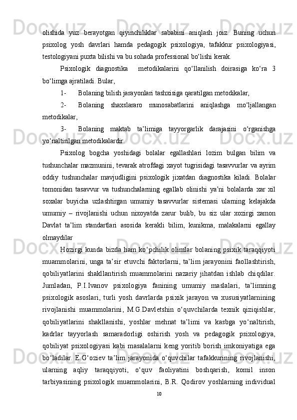 olishida   yuz   berayotgan   qiyinchiliklar   sababini   aniqlash   joiz.   Buning   uchun
psixolog   yosh   davrlari   hamda   pedagogik   psixologiya,   tafakkur   psixologiyasi,
testologiyani puxta bilishi va bu sohada professional bo‘lishi kerak.
Psixologik   diagnostika     metodikalarini   qo‘llanilish   doirasiga   ko‘ra   3
bo‘limga ajratiladi .  Bular,
1- Bolaning bilish jarayonlari tashxisiga qaratilgan metodikalar,
2- Bolaning   shaxslararo   munosabatlarini   aniqlashga   mo‘ljallangan
metodikalar, 
3- Bolaning   maktab   ta’limiga   tayyorgarlik   darajasini   o‘rganishga
yo‘naltirilgan metodikalardir.
Psixolog   bogcha   yoshidagi   bolalar   egallashlari   lozim   bulgan   bilim   va
tushunchalar  mazmunini, tevarak atrofdagi  xayot tugrisidagi  tasavvurlar va ayrim
oddiy   tushunchalar   mavjudligini   psixologik   jixatdan   diagnostika   kiladi.   Bolalar
tomonidan   tasavvur   va   tushunchalarning   egallab   olinishi   ya’ni   bolalarda   xar   xil
soxalar   buyicha   uzlashtirgan   umumiy   tasavvurlar   sistemasi   ularning   kelajakda
umumiy   –   rivojlanishi   uchun   nixoyatda   zarur   bulib,   bu   siz   ular   xozirgi   zamon
Davlat   ta’lim   standartlari   asosida   kerakli   bilim,   kunikma,   malakalarni   egallay
olmaydilar
Hozirgi   kunda   bizda   ham   ko‘pchilik   olimlar   bolaning   psixik   taraqqiyoti
muammolarini,   unga   ta’sir   etuvchi   faktorlarni,   ta’lim   jarayonini   faollashtirish,
qobiliyatlarini   shakllantirish   muammolarini   nazariy   jihatdan   ishlab   chiqdilar.
Jumladan,   P.I.Ivanov   psixologiya   fanining   umumiy   maslalari,   ta’limning
psixologik   asoslari,   turli   yosh   davrlarda   psixik   jarayon   va   xususiyatlarnining
rivojlanishi   muammolarini,   M.G.Davletshin   o‘quvchilarda   texnik   qiziqishlar,
qobiliyatlarini   shakllanishi,   yoshlar   mehnat   ta’limi   va   kasbga   yo‘naltirish,
kadrlar   tayyorlash   samaradorligi   oshirish   yosh   va   pedagogik   psixologiya,
qobiliyat   psixologiyasi   kabi   masalalarni   keng   yoritib   borish   imkoniyatiga   ega
bo‘ladilar.   E.G‘oziev   ta’lim   jarayonida   o‘quvchilar   tafakkurining   rivojlanishi,
ularning   aqliy   taraqqiyoti,   o‘quv   faoliyatini   boshqarish,   komil   inson
tarbiyasining   psixologik   muammolarini,   B.R.   Qodirov   yoshlarning   individual
10 