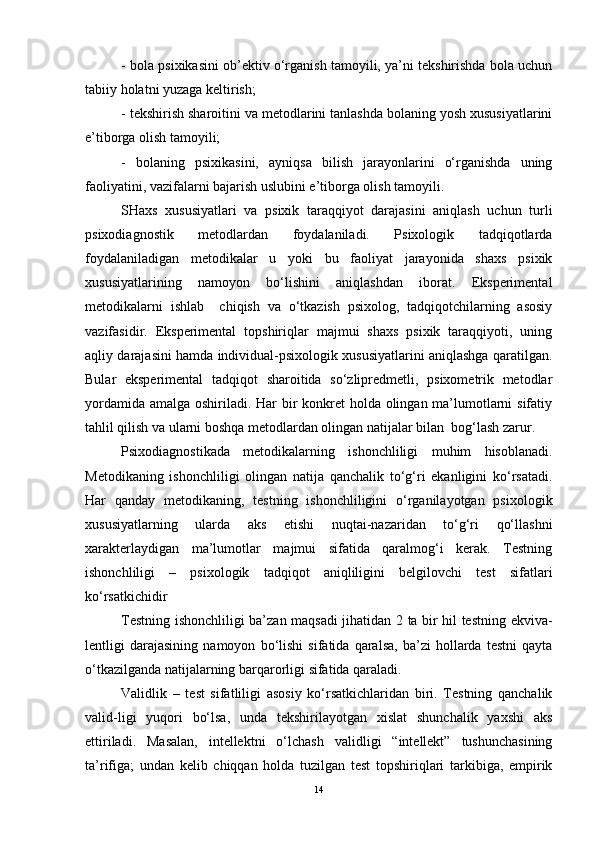 - bola psixikasini ob’ektiv o‘rganish tamoyili, ya’ni tekshirishda bola uchun
tabiiy holatni yuzaga keltirish;
- tekshirish sharoitini va metodlarini tanlashda bolaning yosh xususiyatlarini
e’tiborga olish tamoyili;
-   bolaning   psixikasini,   ayniqsa   bilish   jarayonlarini   o‘rganishda   uning
faoliyatini, vazifalarni bajarish uslubini e’tiborga olish tamoyili.
SHaxs   xususiyatlari   va   psixik   taraqqiyot   darajasini   aniqlash   uchun   turli
psixodiagnostik   metodlardan   foydalaniladi.   Psixologik   tadqiqotlarda
foydalaniladigan   metodikalar   u   yoki   bu   faoliyat   jarayonida   shaxs   psixik
xususiyatlarining   namoyon   bo‘lishini   aniqlashdan   iborat.   Eksperimental
metodikalarni   ishlab     chiqish   va   o‘tkazish   psixolog,   tadqiqotchilarning   asosiy
vazifasidir.   Eksperimental   topshiriqlar   majmui   shaxs   psixik   taraqqiyoti,   uning
aqliy darajasini hamda individual-psixologik xususiyatlarini aniqlashga qaratilgan.
Bular   eksperimental   tadqiqot   sharoitida   so‘zlipredmetli,   psixometrik   metodlar
yordamida amalga oshiriladi. Har bir  konkret holda olingan ma’lumotlarni sifatiy
tahlil qilish va ularni boshqa metodlardan olingan natijalar bilan  bog‘lash zarur.
Psixodiagnostikada   metodikalarning   ishonchliligi   muhim   hisoblanadi.
Metodikaning   ishonchliligi   olingan   natija   qanchalik   to‘g‘ri   ekanligini   ko‘rsatadi.
Har   qanday   metodikaning,   testning   ishonchliligini   o‘rganilayotgan   psixologik
xususiyatlarning   ularda   aks   etishi   nuqtai-nazaridan   to‘g‘ri   qo‘llashni
xarakterlaydigan   ma’lumotlar   majmui   sifatida   qaralmog‘i   kerak.   Testning
ishonchliligi   –   psixologik   tadqiqot   aniqliligini   belgilovchi   test   sifatlari
ko‘rsatkichidir
Testning ishonchliligi ba’zan maqsadi jihatidan 2 ta bir hil testning ekviva-
lentligi   darajasining   namoyon   bo‘lishi   sifatida   qaralsa,   ba’zi   hollarda   testni   qayta
o‘tkazilganda natijalarning barqarorligi sifatida qaraladi.
Validlik   –   test   sifatliligi   asosiy   ko‘rsatkichlaridan   biri.   Testning   qanchalik
valid-ligi   yuqori   bo‘lsa,   unda   tekshirilayotgan   xislat   shunchalik   yaxshi   aks
ettiriladi.   Masalan,   intellektni   o‘lchash   validligi   “intellekt”   tushunchasining
ta’rifiga;   undan   kelib   chiqqan   holda   tuzilgan   test   topshiriqlari   tarkibiga,   empirik
14 